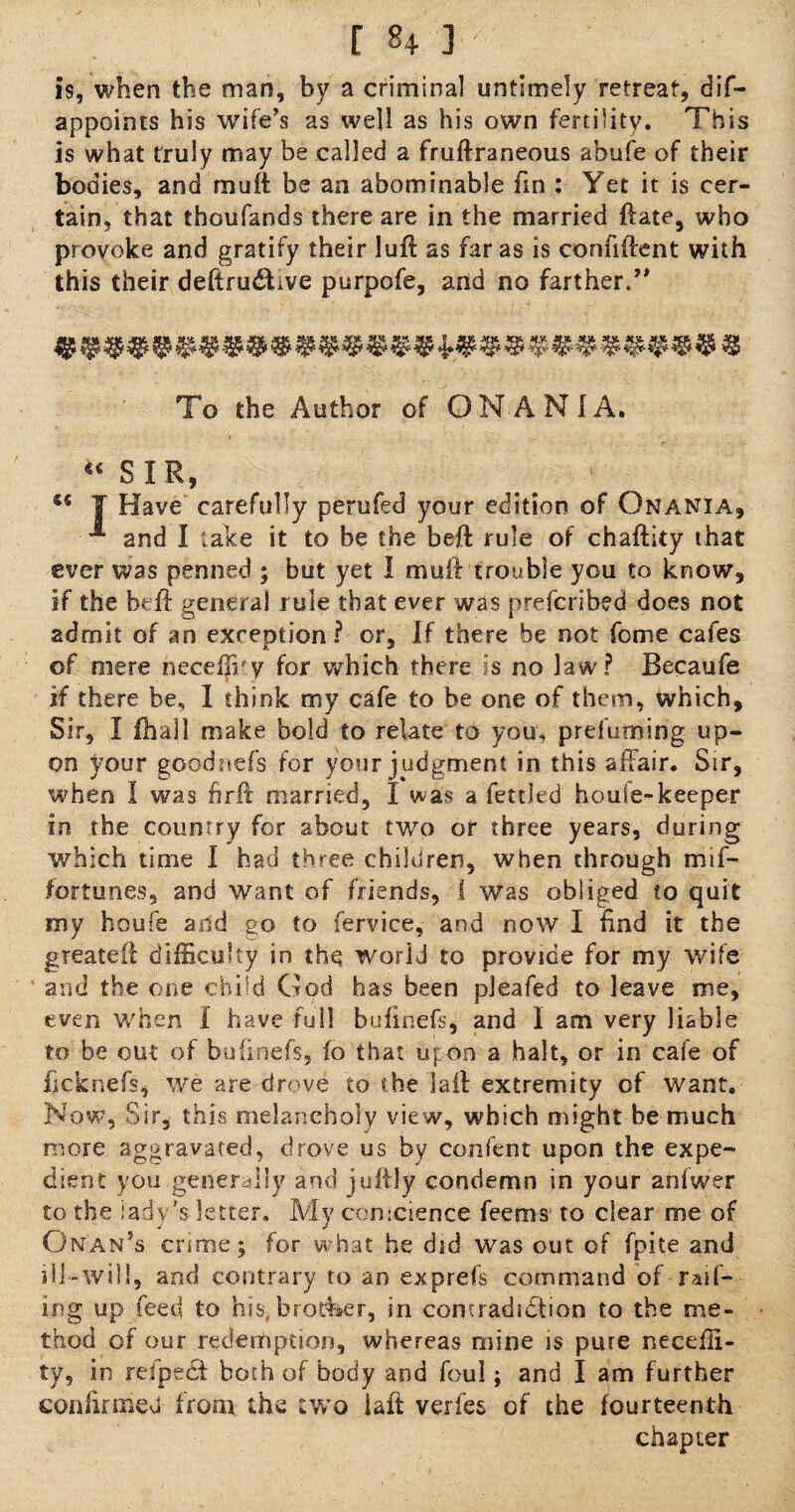 is, when the man, by a criminal untimely retreat, dif- appoints his wife’s as well as his own fertility. This is what truly may be called a fruftraneous abufe of their bodies, and mutt be an abominable fin : Yet it is cer¬ tain, that thoufands there are in the married ftate, who provoke and gratify their luff as far as is confiftent with this their deftrudYve purpofe, and no farther.” To the Author of O NAN I A. “SIR, “ T Have carefully perufed your edition of Onania, ^ and I take it to be the beft rule of chaftity that ever was penned ; but yet 1 muff trouble you to know, if the beft general rule that ever was prefcribed does not admit of an exception? or. If there be not feme cafes of mere neceffry for which there is no law? Becaufe if there be, I think my cafe to be one of them, which. Sir, I (hall make bold to relate t& you, prefuming up¬ on your goodnefs for your judgment in this affair. Sir, when I was hrft married, I was a fettled houle-keeper ins the country for about two or three years, during which time I had three children, when through mif- fortunes, and want of friends, i was obliged to quit my houfe and go to fervice, and now I find it the greateft difficulty in the world to provide for my wife and the one child God has been pleafed to leave me, even when I have full bufinefs, and I am very liable to be out of buiinefs, fo that upon a halt, or in cafe of fteknefs, we are drove to the laft extremity of want. Now, Sir. this melancholy view, which might he much more aggravated, drove us by confent upon the expe¬ dient you generally and juftly condemn in your anlwer to the lady’s letter. My comcience feems to clear me of Oman’s crime; for what he did was out of fpite and ill-will, and contrary to an exprefs command of rail¬ ing up feed to his, brother, in comraduffion to the me¬ thod of our redemption, whereas mine is pure necefli- ty, in refpecSt both of body and foul; and I am further confirmed from the two iaft verfes of the fourteenth chapter