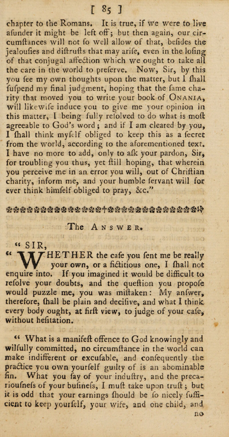 chapter to the Romans* It is true, if we were to live afunder it might be left off; but then again, our cir- cumftances will not fo well allow of that, befides the jealoufies and diftrufts that may arife, even in the lofing of that conjugal affection which we ought to take all the care in the world to preferve. Now, Sir, by this you fee my own thoughts upon the matter, but i (hall fufpend my final judgment, hoping that the fame cha¬ rity that moved you to write your book of Onania, will likewife induce you to give me your opinion in this matter, l being fully refolved to do what is mod agreeable to God’s word; and if I am cleared by you, I (hall think myftlf obliged to keep this as a fecret from the world, according to the aforementioned text. I have no more to add, only to afk your pardon, Sir, for troubling you thus, yet ftill hoping, that wherein you perceive me in an error you will, out of Chriftian charity, inform me, and your humble fervant will for ever think himfelf obliged to pray, &c.” & & -S* & xJr jnc tfx lik tif Ttk »» or Or or TO Or Tik j it* x* or Or itx or The Answer. “ SIR, *1 T 7“HETHER the cafe you fent me be really V V y°ur own, or a fi&itious one, I (hall not enquire into. If you imagined it would be difficult to xefolve your doubts, and the queftion you propofe would puzzle me, you was miftaken: My anfwer, therefore, (hall be plain and decifive, and what I think every body ought, at firft view, to judge of your cafe, without hefitation. What is a manifeft offence to God knowingly and wilfully committed, no circumftance in the world can make indifferent or excufable, and confequently the practice you own yourfelf guilty of is an abominable fin. What you fay of your induftry, and the preca- rioufnefs of your bufinefs, I muft take upon truft; but it is odd that your earnings fhould be fo nicely fufn- cient to keep yourfelf, your wife, and one child, and no