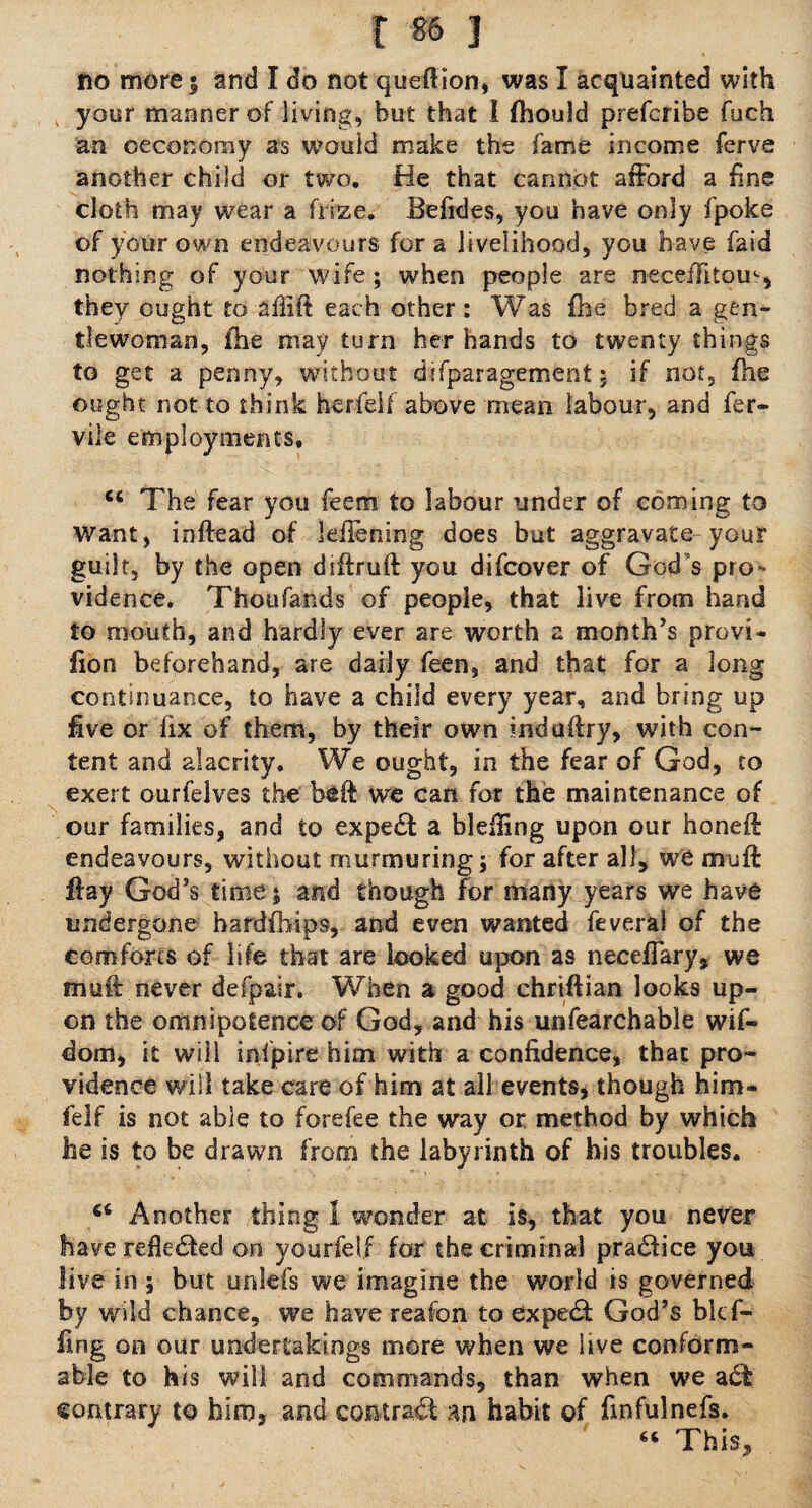 r *» 3 no more; and I do not queftion, was I acquainted with k your manner of living, but that I feould prefcribe fuch an oeconomy as wouid make the fame income ferve another child or two. He that cannot afford a fine cloth may wear a fiize. Befides, you have only fpoke of your own endeavours fora livelihood, you have faid nothing of your wife; when people are neceffitom, they ought to affift each other: Was fee bred a gen¬ tlewoman , fee may turn her hands to twenty things to get a penny, without difparagement: if not, fee ought not to think herfeif above mean labour, and fer- vile employments, 44 The fear you feem to labour under of coming to want, ioftead of leffening does but aggravate your guilt, by the open diftruft you difcover of God’s pro¬ vidence. Thoufands of people, that live from hand to mouth, and hardly ever are worth a month’s provi- fion beforehand, are daily feen, and that for a long continuance, to have a child every year, and bring up five or fix of them, by their own induftry, with con¬ tent and alacrity. We ought, in the fear of God, to exert ourfelves the be ft we can for the maintenance of our families, and to expert a blefting upon our honeft endeavours, without murmuring; for after all, we muft flay God’s time; and though for many years we have undergone hardfeips, and even wanted feveral of the comforts of life that are looked upon as neceffary, we muft never defpair. When a good chriftian looks up¬ on the omnipotence of God, and his unfearchable wif- dom, it will infpire him with a confidence, that pro¬ vidence will take care of him at all events, though him- felf is not able to forefee the way or method by which he is to be drawn from the labyrinth of his troubles. 44 Another thing 1 wonder at is, that you never have rdte&ed on yourfelf for the criminal practice you live in ; but unlefs we imagine the world is governed by wild chance, we have reafon to expert God’s blcf- fing on our undertakings more when we live conform¬ able to his will and commands, than when we adb contrary to him, and contract an habit of finfulnefs. 44 This,