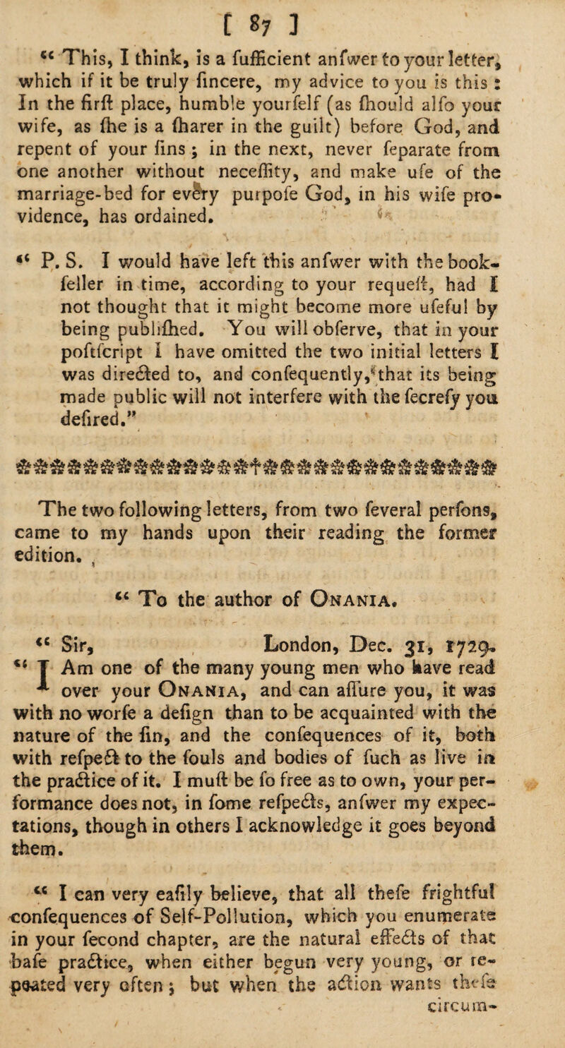 “ Th is, I think, is a fufficient anfwer to your letter, which if it be truly fincere, my advice to you is this : In the firft place, humble yourfelf (as Ihould alfo your wife, as the is a (harer in the guilt) before God, and repent of your fins; in the next, never feparate from one another without neceflity, and make ufe of the marriage-bed for ev^ry purpoie God, in his wife pro¬ vidence, has ordained. “ P. S. I would have left this anfwer with the book- feller in time, according to your requeif, had I not thought that it might become more ufeful by being publifhed. You will obferve, that in your poftfcript I have omitted the two initial letters I was diredfed to, and confequently,*that its being made public will not interfere with the fecrefy you defired.” The two following letters, from two feveral perfon9, came to my hands upon their reading the former edition. , “ To the author of Onania. <c Sir, London, Dec. 31, 1729* T Am one of the many young men who have read * over your Onania, and can allure you, it was with no worfe a defign than to be acquainted with the nature of the fin, and the confequences of it, both with refpeft to the fouls and bodies of fuch as live in the pradiice of it. I muft be fo free as to own, your per¬ formance does not, in fome refpedts, anfwer my expec¬ tations, though in others I acknowledge it goes beyond them. cc I can very ealily believe, that all thefe frightful confequences of Self-Pollution, which you enumerate in your fecond chapter, are the natural effedts of that bafe pradtice, when either begun very young, or re¬ peated very often 5 but when the adtion wants thefe « circurn-