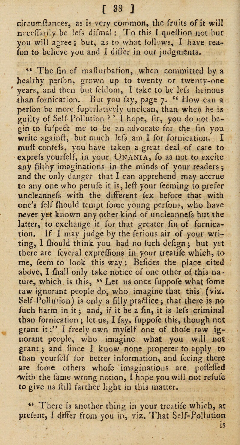 circus.{borer, as is very common, the fruits of it will neceflarjly he lefs difrnal: T o this I queftion not hut you will agree; but, a.3 to what follows, I have rea- foil to believe you and I differ in our judgments. The fin of mafturbation, when committed by a healthy perfon, grown up to twenty or twenty-one years, and then but feldom, I take to be lefs heinous than fornication. But you fay, page 7. cc How can a perfon be more fuperlatively unclean, than when he is guilty of Self- Pollution ? 5 I hope, fir, you do not be¬ gin to fufpe£f me to be an advocate for the fin you write againft, but much lefs am I for fornication. I muH confefs, you have taken a great deal of care to exprefs yourfelf, in your Onania, fo as not to excite any filthy imaginations in the minds of your readers; and the only danger that I can apprehend may accrue to any one who perufe it is, left your Teeming to prefer uncleannefs with the different fex before that with one’s felf fhould tempt fome young perfons, who have never yet known any other kind of uncleannefs but the latter, to exchange it for that greater fin of fornica¬ tion, If I may judge by the ferious air of your wri¬ ting, 1 fhould think you had no fuch defign; but yet there are feveral expreflions in your treatife which, to me, feem to look this way : Befides the place cited above, I fliall only take notice of one other of this na¬ ture, which is this, 6i Let us once fuppofe what fome raw ignorant people do, who imagine that this (viz. Self Pollution) is only a filly practice; that there is no fuch harm in it; and, if it be a fin, it is lefs criminal than fornication ; let us, I fay, fuppofe this, though not grant itI freely own myfelf one of thofe raw ig¬ norant people, who imagine what you will not grant ; and fince I know none properer to apply to than yourfelf tor better information, and feeing there are fome others whofe imaginations are pofleffed Avith the fame wrong notion, l hope you will not refufe to give us Hill farther light in this matter. tc There is another thing in your treatife which, at prefent, i differ from you in, viz. That Self-Pollution is