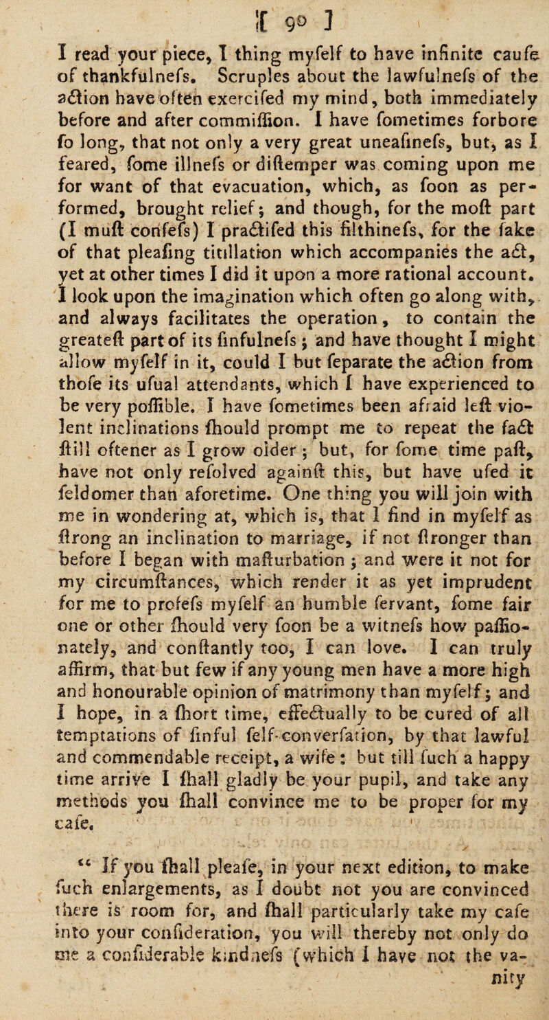 If 9® ] I read your piece, I thing myfelf to have infinite caufe of thankfulnefs. Scruples about the lawfulnefs of the adfion have often exercifed my mind, both immediately before and after commiffion. I have fometimes forbore fo long, that not only a very great uneafinefs, but, as I feared, fome illnefs or diftemper was coming upon me for want of that evacuation, which, as foon as per¬ formed, brought relief; and though, for the moft part (I mult corifefs) I pra&ifed this filthinefs, for the fake of that pleafing titdlation which accompanies the a£t, yet at other times I did it upon a more rational account. I look upon the imagination which often go along with, and always facilitates the operation, to contain the greateft part of its finfulnefs; and have thought I might allow myfelf in it, could I but feparate the a#ion from thofe its ufual attendants, which I have experienced to be very poffible. I have fometimes been afiaid left vio¬ lent inclinations fhould prompt me to repeat the fa£t ft ill oftener as I grow older ; but, for fome time paft, have not only refolved againft this, but have ufed it feldomer than aforetime. One thing you will join with me in wondering at, which is, that 1 find in myfelf as flrong an inclination to marriage, if not fironger than before I bepan with mafturbation : and were it not for my circumftances, which render it as yet imprudent for me to profefs myfelf an humble fervant, fome fair one or other fhould very foon be a witnefs how paffio- nately, and conftantly too, I can love. I can truly affirm, that but few if any young men have a more high and honourable opinion of matrimony than myfelf j and I hope, in a fhort time, effectually to be cured of all temptations of finful felfconverfation, by that lawful and commendable receipt, a wife ; but till fuch a happy time arrive I fhall gladly be your pupil, and take any methods you fhall convince me to be proper for my cafe, “ If you fhall pleafe, in your next edition, to make fuch enlargements, as I doubt not you are convinced there is room for, and fhall particularly take my cafe into your con fide rat ion, you will thereby not only do me a confiderable kmdnefs (which i have not the va¬ nity