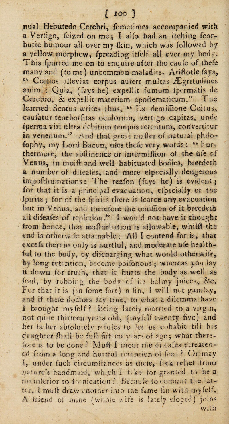 nual Hebutedo Cerebri, fometimes accompanied with a Vertigo, feized on me 5 I alfo bad an itching fcor- butic humour all over my fkirs, which was followed by a yellow morphew, fpreading itfelf all over my body. This fpurred me on to enquire after the caufe of thefe many and (tome) uncommon maladies. Ariftotle fays, 44 Coi&ios alieviat corpus aufert mukas iEgritudines animi: Quia, (fays he) expellit fumum fpermatis de Cerebro, & expel 1 it materiam apoflematicam.’* The learned Scotus writes thus, 411 Ex demiffione Coitus, caufatur teneborfitas oculorum, vertigo capitas, unde fperma viri ultra debitum tempus retentum, convert;tur in venenum.5’ And that great matter of natural philo- fophy, my Lord Bacon, ufes thefe very words : 44 b ur- thermore, the abftinence or intermiffion of the life of Verms, in rooift and well habituated bodies, breedeth a number of difeafes, and more efpecially dengerous impotthumations: The reafon (fays he) is evident; for that it is a principal evacuation, eipecially of the fpirits; for of the fpirits there is icarce any evacuation but in Venus, and therefore the omiffion of it breedeth all difeafes of repLetion.* I would not have it thought from hence, that m a ft orb at ton is allowable, whilft the end is otherwise attainable : All I contend for is, that excels therein only is hurtful, and moderate ufe health¬ ful to the body, by diicharging what would other wile, by long retention, become poifonous ; whereas you lay it down for truth, that it hurts the body as well as foul, by robbing the body of its balmy juices, &c. For that it is (:.n feme fort) a (in, 1 will not gainfay, and if thele debtors fay true, to what a dilemma have 1 brought myfelf? Being lately married to a virgin, not quite thirteen years old, (mytilf twenty five) and her father abfolutely ref ufes to let us cohabit till his daughter fhall be full fifteen years of age; what there- fore is to be done? Mutt: I incur the difeafes threaten¬ ed from a long and hurtful re tern-ion of feed ? Or may I, under fuch cireumitances as theie, tteic relief from nature’s handmaid, which I t.ke for granted to be a ini inferior to fo nicatiem ? Becaufe to commit the lat¬ ter, 1 muff draw anotner into the fame fin with myfeif. A hleud of mine (whole wife is lately eloped) joins , ' with