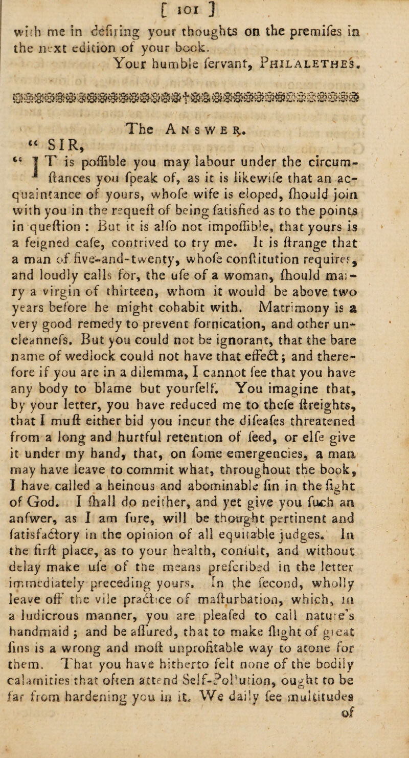 with me in defiring your thoughts on the premifes in the next edition of your book. Your humble fervant, Philalethes. The Answer “ SIR, ts I T is poffible you may labour under the circum- -■ fiances you fpeak of, as it is iikewlfe that an ac¬ quaintance of yours, whofe wife is eloped, fhouid join with you in the requeft of being fatisfied as to the points in queftion : But it is a!fo not impoftible, that yours is a feigned cafe, contrived to try me. It is ffrange that a man of five-and-twenty, whofe confutation requirer, and loudly calls for, the ufe of a woman, fhouid ma;- ry a virgin of thirteen, whom it would be above two years before he might cohabit with. Matrimony is a very good remedy to prevent fornication, and other un- cleannefs. But you could not be ignorant, that the bare name of wedlock could not have that effedt; and there¬ fore if you are in a dilemma, I cannot fee that you have any body to blame but yourfelf. You imagine that, by your letter, you have reduced me to thcfe ftreights, that I mu ft either bid you incur the difeafes threatened from a long and hurtful retention of feed, or elfe give it under my hand, that, on fome emergencies, a man may have leave to commit what, throughout the book, I have called a heinous and abominable fin in the fight of God. I (hall do neither, and yet give you fuch an anfwer, as I am fure, will be thought pertinent and fatisfadtory in the opinion of all equitable judges. In the firft place, as to your health, confult, and without delay make ule of the means prefcribed in the letter immediately preceding yours. In the fecond, wholly leave off the vile practice of mafturhation, which, in a ludicrous manner, you are pleafed to cal 1 nature’s handmaid ; and be allured, that to make flight of gseat lins is a wrong and moll unprofitable way to atone for them. That you have hitherto felt none of the bodily calamities that often attend Self-Pol'urion, ought to be far from hardening you in it. We daily fee multitudes of