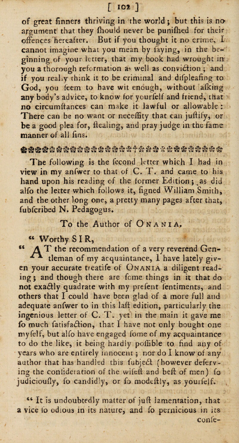 [ 10* ] of great finners thriving in the world; but this is no* argument that they fhould never be punifhed for their offences hereafter. But if you thought it no crime, I cannot imagine what you mean by laying, in the be¬ ginning of your letter, that my book had wrought in you a thorough reformation well as convidfion ; and if you reaLy chink it to be criminal and difpleafing to God, you ieem to have wit enough, without afking any body’s advice, to know for yourfelf and friend, that no circumftances can make it lawful or allowable : There can be no want or neceftity that can juftify, or be a good plea for, dealing, and pray judge in the fame manner of all fins. The following is the fecond letter which I had in view in my anfwer to that of C. T. and came to his hand upon his reading of the former Edition; vas did alfo the letter which follows it, figned William Smith, and the other long one, a pretty many pages after that, fubfcribed N. Pedagogus. To the Author of Onania. “ Worthy SIR, 46 AT the recommendation of a very reverend Gen- ** tleman of my acquaintance, I have lately giv¬ en your accurate treatife of Onania a diligent read¬ ing; and though there are feme things in it that do not exactly quadrate with my prefent lentiments, and others that I could have been glad of a more full and adequate anfwer to in this laft edition, particularly the ingenious letter of C. T. yet in the main it gave me fo much fatisfarffion, that I have not only bought one my fell, but alfo have engaged forme of my acquaintance to do the like, it being hardly poffible to find any of years who are entirely innocent; nor do I know of any author that has handled this fubjedl (however deferv- ing the coniideradon of the wifeit and beft of men) fo judiciously, fo candidly, or fo mode lily, as yourfelf. 44 It is undoubtedly matter of juft lamentation, that a vice fo odious in its nature, and fo pernicious in its confe-