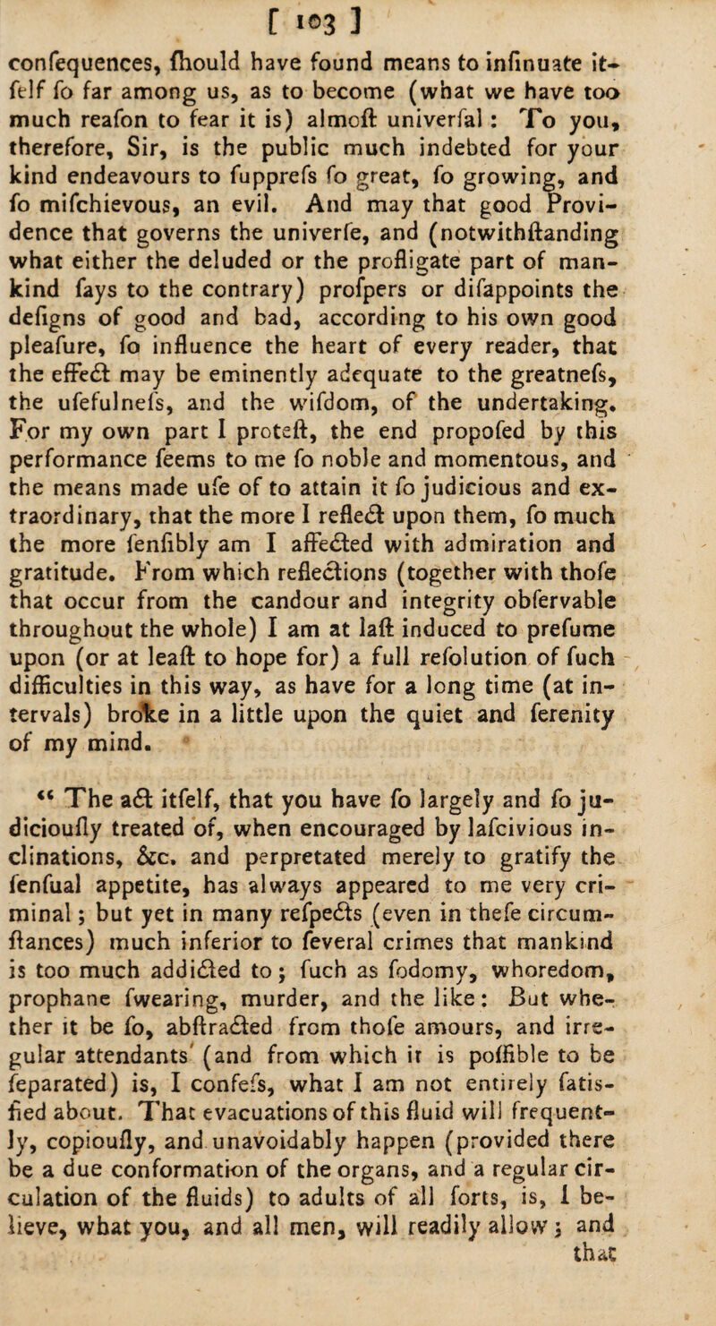 confequences, fhould have found means to infinuate it- ftlf fo far among us, as to become (what we have too much reafon to fear it is) almoft univerfal: To you, therefore. Sir, is the public much indebted for your kind endeavours to fupprefs fo great, fo growing, and fo mifchievous, an evil. And may that good Provi¬ dence that governs the univerfe, and (notwithftanding what either the deluded or the profligate part of man¬ kind fays to the contrary) profpers or difappoints the defigns of good and bad, according to his own good pleafure, fo influence the heart of every reader, that the effe£f may be eminently adequate to the greatnefs, the ufefulnefs, and the wifdom, of the undertaking. For my own part I proteft, the end propofed by this performance feems to me fo noble and momentous, and the means made ufe of to attain it fo judicious and ex¬ traordinary, that the more I reflect upon them, fo much the more fenflbly am I affected with admiration and gratitude. From which reflections (together with thofe that occur from the candour and integrity obfervable throughout the whole) I am at lafl: induced to prefume upon (or at leaft to hope for) a full refolution of fuch difficulties in this way, as have for a long time (at in¬ tervals) broke in a little upon the quiet and ferenity of my mind. €< The a£t itfelf, that you have fo largely and fo ju- dicioufly treated of, when encouraged by lafcivious in¬ clinations, &c. and perpretated merely to gratify the fenfual appetite, has always appeared to me very cri¬ minal ; but yet in many refpefts (even in thefe circum- fiances) much inferior to feveral crimes that mankind is too much addi&ed to; fuch as fodomy, whoredom, prophane fwearing, murder, and the like: But whe¬ ther it be fo, abftra£ted from thofe amours, and irre¬ gular attendants (and from which ir is poffible to be feparated) is, I confefs, what I am not entirely fatis- fled about. That evacuations of this fluid will frequent¬ ly, copioufly, and unavoidably happen (provided there be a due conformation of the organs, and a regular cir¬ culation of the fluids) to adults of all forts, is, 1 be¬ lieve, what you, and all men, will readily allow; and
