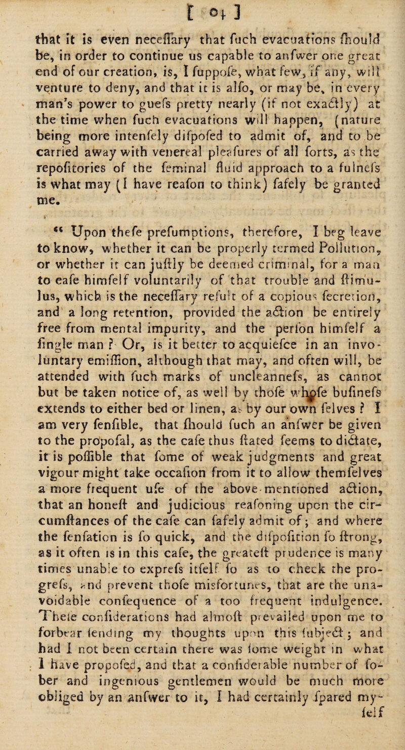 that it is even necefiary that fuch evacuations fhould be, in order to continue us capable to anfwer one great end of our creation, is, I fuppofe, what few, if any, will venture to deny, and that it is alfo, or may be, in every man's power to guefs pretty nearly (if not exactly) at the time when fuch evacuations will happen, (nature being more intenfely difpofed to admit of, and to be carried away with venereal pleafures of ail forts, as the repofitories of the feminal Pm id approach to a fulnefs is what may (1 have reafon to think) fafely be granted me. <c Upon thefe preemptions, therefore, I beg leave to know, whether it can be properly termed Pollution, or whether it canjuftly be deemed criminal, fora man to eafe himfelf voluntarily of that trouble and ftim'u- lus, which is the necefiary refult of a copious fecretiori, and a long retention, provided the a6fion be entirely free from mental impurity, and the perfon himfelf a fingle man ? Or, is it better to acquiefce in an invo¬ luntary emiflion, although that may, and often will, be attended with fuch marks of uncleannefs, as cannot but be taken notice of, as well by thofe wb^fe bufinefs extends to either bed or linen, aV by our own felves ? I am very fenfible, that fhould fuch an anfwer be given to the propofal, as the cafe thus fiated feems to dictate, it is poflible that feme of weak judgments and great vigour might take occalion from it to allow themfelves a more frequent ufe of the above mentioned a&ion, that an honeft and judicious reasoning upon the cir- cumftances of the cafe can fafelv admit of; and where j 1 the fenfation is fo quick, and the difpofition fo firong, as it often is in this cafe, the greatefi prudence is many times unable to exprefs itfelf fo as to check the pro¬ gress, *nd prevent thofe misfortunes, that are the una¬ voidable confequence of a too frequent indulgence. Theie confideraticns had almofi: prevailed upon me to forbear (ending my thoughts upon this iubjedf \ and had I not been certain there was lome weight in what 1 have prppofed, and that a confiderable number of fo- ber and ingenious gentlemen would be much more obliged by an anfwer to it, I had certainly fpared my- feif