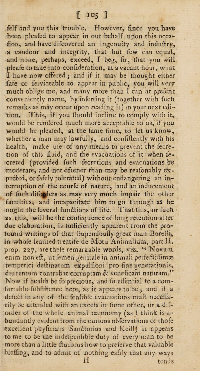 [ !,05 1 felf and you this trouble. However, fince you have been pleafed to appear in our behalf upon this occa- fion, and have discovered an ingenuity and induftry, a candour and integrity, that but few can equal, and none, perhaps, exceed, I beg, fir, that you will pleafe to take into confideration, at a vacant hour, what I have now offered ; and if it may be thought either fafe or ferviceable to appear in public, you will very much oblige me, and many more than I can at prefent conveniently name, by inferiing it (together with fuch. remarks as may occur upon reading it) in your next edi¬ tion. This, if you Should incline to comply with it, would be rendered much more acceptable to us, if you would be pleafed, at the fame time, to let us know, whether a man may lawfully, and confidently with his health, make ufe of any means to prevent the fecre- tion of this fluid, and the evacuations of it when fe- creted (provided fuch fecretions and evacuations be moderate, and not oftener than may be reaionably ex¬ pected, orfafely tolerated) without endangering an in¬ terruption of the courfe of nature, and an inducement of fuch differs as may very much impair the other faculties* and incapacitate him to go through as he ought the feveral functions of life. 'That this, or fuch as this, will be the confequence of long retention after due elaboration, is fufliciently apparent from the pro¬ found writings of that ftupendoufly great man Borelli, in whofe learned treatife de Motu Animaliurn, part 11. prop. 227, arethefe remarkable words, viz. “ Novum enim non eft, ut femen genitale in animali perfect iftimse temperici deftinatum expulfloni pro fine generationis, diurentum contrabat corruptam & veneficam naturam.” Now if health be fo precious, and fo effential to a com¬ fortable fubfiftence here, as it appears to be ; and if a defect in any of the fenfible evacuations mail neceffa- rily be attended with an excefs in fome other, or a hif- order of the whole animal ceconomy (as 1 think is a~ bundantly evident from the curious obfervations of thole excellent pbyficians Sandtorius and Keill) it appears tome to be the indefpenfibie duty of every man to be more than a little ftudious how to preferve that valuable bieifing, and to admit of nothing eafily that any ways H tends