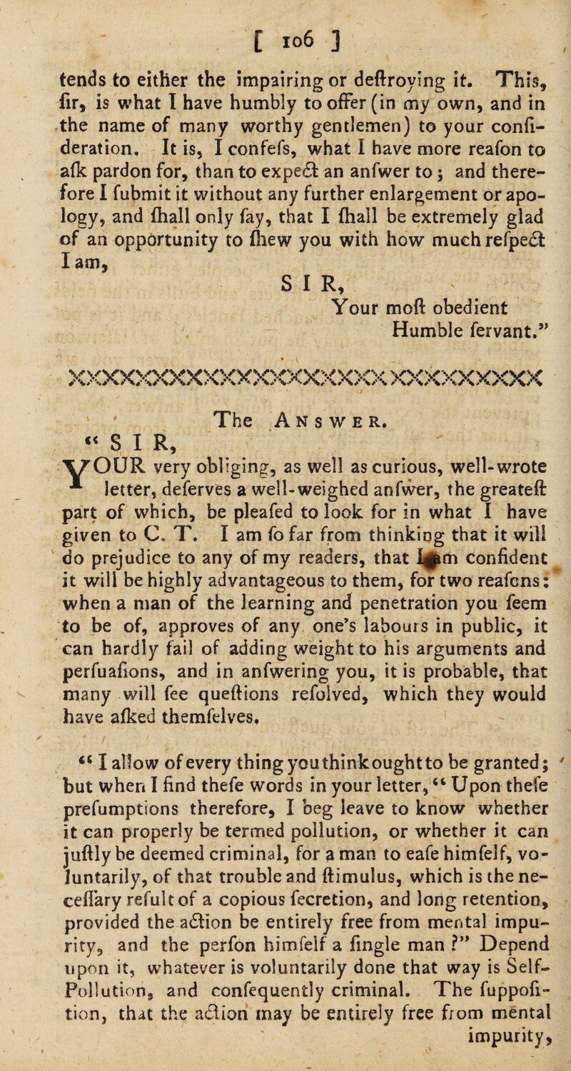 tends to either the impairing or deftroying it. This, fir, is what I have humbly to offer (in my own, and in the name of many worthy gentlemen) to your confi- deration. It is, I confefs, what I have more reafon to afk pardon for, than to expert an anfwer to ; and there¬ fore I fubmit it without any further enlargement or apo¬ logy, and {hall only fay, that I (hall be extremely glad of an opportunity to (hew you with how muchrefpedt I am, SIR, Your moft obedient Humble fervant,” \s\svwvv W VVWV V V V V*V W VVV wvv A A/>A/v\A A A /V AAA / \ aAA/vAaaAA The Answer. “ S 1 R, VOUR very obliging, as well as curious, well-wrote * letter, deferves a well-weighed anfwer, the greateft part of which, be pleafed to look for in what I have given to C. T. I am fofar from thinking that it will do prejudice to any of my readers, that I^m confident it will be highly advantageous to them, for two reafcns: when a man of the learning and penetration you feem to be of, approves of any one’s labours in public, it can hardly fail of adding weight to his arguments and perfuafions, and in anfwering you, it is probable, that many will fee queftions refolved, which they would have afked themfelves. “ I allow of every thing youthinkoughtto be granted; 7 but when I find thefe words in your letter, “ Upon thefe preemptions therefore, I beg leave to know whether it can properly be termed pollution, or whether it can juftly be deemed criminal, for a man to eafe himfelf, vo¬ luntarily, of that trouble and ftimulus, which is the ne- ceflary reful t of a copious fecretion, and long retention, provided the adtion be entirely free from mental impu¬ rity, and the perfon himfelf a fingle man ?” Depend upon it, whatever is voluntarily done that way is Self- Pollution, and confequently criminal. The fuppofi- tion, that the adlion may be entirely free from mental impurity.