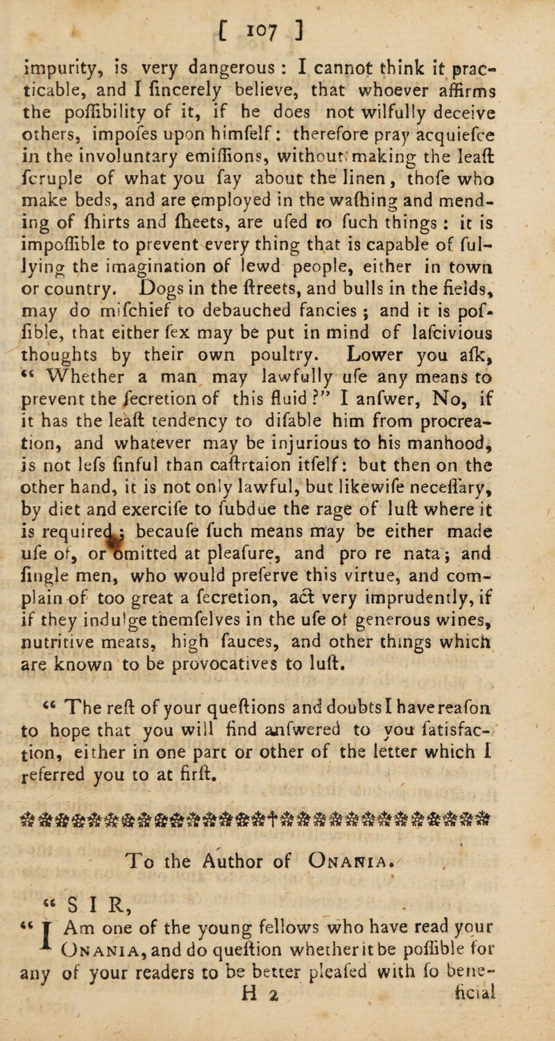 impurity, is very dangerous : I cannot think it prac¬ ticable, and I fincerely believe, that whoever affirms the poffibility of it, if he does not wilfully deceive others, impofes upon himfelf: therefore pray acquiefce in the involuntary emiffions, without; making the lead fcruple of what you fay about the linen , thofe who make beds, and are employed in the wafhing and mend¬ ing of fhirts and fheets, are ufed ro fuch things: it is impoffible to prevent every thing that is capable of ful- lying the imagination of lewd people, either in town or country. Dogs in the ftreets, and bulls in the fields, may do mifchief to debauched fancies ; and it is pof- fible, that either fex may be put in mind of lafcivious thoughts by their own poultry. Lower you afk, t6 Whether a man may lawfully ufe any means to prevent the jecretion of this fluid ?” I anfwer, No, if it has the lead tendency to difable him from procrea¬ tion, and whatever may be injurious to his manhood, is not lefs finful than cadrtaion itfelf: but then on the other hand, it is not only lawful, but likewife neceflary, by diet and exercife to fubdue the rage of lud where it is required; becaufe fuch means may be either made ufe of, or omitted at pleafure, and pro re nata; and fingle men, who would preferve this virtue, and com¬ plain of too great a fecretion, act very imprudently, if if they indulge themfelves in the ufe of generous wines, nutritive meats, high fauces, and other things which are known to be provocatives to lud. <6 The red of your quedions and doubts I have reafon to hope that you will find anfwered to you fatisfac- tion, either in one part or other of the letter which I referred you to at fird. To the Author of Onania. “SIR, 4< T Am one of the young fellows who have read your * Onania, and do queftion whetheritbe poffible for any of your readers to be better pleafed with fo bene- H 2 bcial