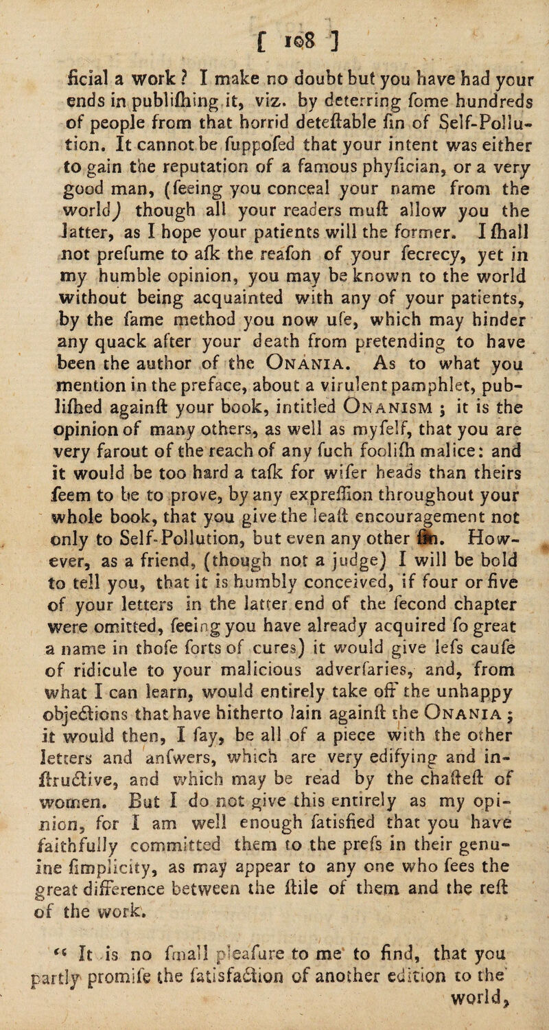ficial a work ? I make no doubt but you have had your ends in publifhing it, viz. by deterring fome hundreds of people from that horrid deteftable fin of $e]f-Po!iu» tion. It cannot be fuppofed that your intent was either to gain the reputation of a famous phyfician, or a very good man, (feeing you conceal your name from the world) though all your readers rrmft allow you the latter, as I hope your patients will the former. I fhall not prefume to afk the reafon of your fecrecy, yet in my humble opinion, you may be known to the world without being acquainted with any of your patients, by the fame method you now ufe, which may hinder any quack after your death from pretending to have been the author of the Onania. As to what you mention in the preface, about a virulent pamphlet, pub- lifhed againft your book, in titled Onanism ; it is the opinion of many others, as well as m.yfelf, that you are very farout of the reach of any fuch foolifh malice: and it would be too hard a tafk for wifer heads than theirs feem to be to prove, by any expreftlon throughout your whole book, that you give the lead; encouragement not only to Self-Pollution, but even any other fSi. How¬ ever, as a friend, (though not a judge) I will be bold to tell you, that it is humbly conceived, if four or five of your letters in the latter end of the fecond chapter were omitted, feeing you have already acquired fo great a name in tbofe forts of cures) it would give lefs caufe of ridicule to your malicious adverfaries, and, from what I can learn, would entirely take off the unhappy objections that have hitherto lain againft the Onania ; it would then, I fay, be all of a piece with the other letters and anfwers, which are very edifying and in- ftruClive, and which may be read by the chafteft of women. But I do not give this entirely as my opi¬ nion, for I am well enough fatisfied that you have faithfully committed them to the prefs in their genu¬ ine fimplicity, as may appear to any one who fees the great difference between the ftile of them and the reft of the work. “ It is no fqiall pleafure to me to find, that you partly promife the fatisfa&ion of another edition to the' world,