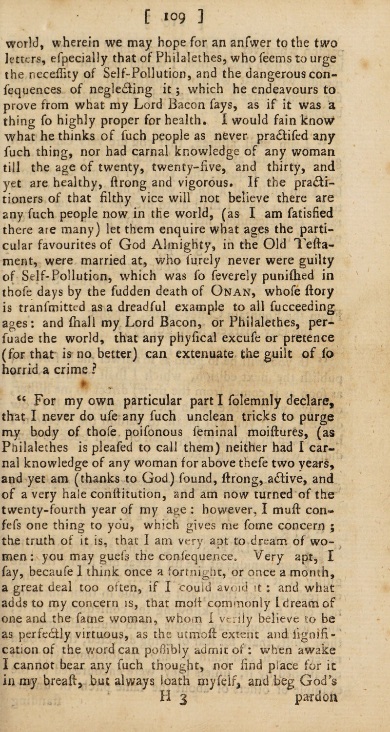 [ «°9 ] world, wherein we may hope for an anfwer to the two letters, efpecially that of Philalethes, who feems to urge the necefhty of Self-Pollution, and the dangerouscon- fequences of neglecting it; which he endeavours to prove from what my Lord Bacon fays, as if it was a thing fo highly proper for health. I would fain know what he thinks of fuch people as never praCtifed any fuch thing, nor had carnal knowledge of any woman till the age of twenty, twenty-five, and thirty, and yet are healthy, ftrong and vigorous. If the practi¬ tioners of that filthy vice will not believe there are any fuch people now in the world, (as I am fatisfied there are many) let them enquire what ages the parti¬ cular favourites of God Almighty, in the Old Tefta- ment, were married at, who furely never were guilty of Self-Pollution, which was fo feverely puniihed in thofe days by the fudden death of Onan, whofe ftory is transmitted as a dreadful example to all fucceeding ages: and (hall my Lord Bacon, or Philalethes, per- fuade the world, that any phyfical excufe or pretence (for that is no better) can extenuate the guilt of fo horrid a crime ? ♦» tc For my own particular part I folemnly declare, that I never do ufe any fuch unclean tricks to purge my body of thofe poifonous feminal moiftures, (as Philalethes is pleafed to call them) neither had I car¬ nal knowledge of any woman for above thefe two years, and yet am (thanks to God) found, ftrong, aCtive, and of a very hale conftitution, and am now turned of the twenty-fourth year of my a^e : however, I muft con- fefs one thing to you, which gives me forne concern ; the truth of it is, that I am very apt to dream of wo¬ men: you may guefs the conlequence. Very apt, I fay, becaufe 1 think once a fortnight, or once a month, a great deal too often, if I could avoid it : and what adds to my concern is, that molt commonly I dream of one and the fame woman, whom 1 verily believe to be as perfectly virtuous, as the utmoft extent and iignifi- cation of the word can podibly admit of: when awake I cannot bear any fuch thought, nor find place for it in my breaft, but always loath myfelf, and beg God’s
