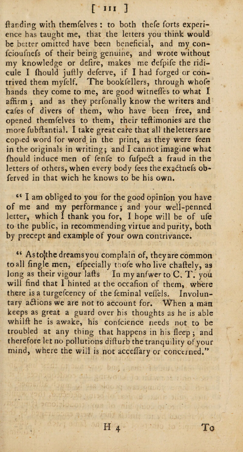{landing with themfelves : to both thefe forts experi¬ ence has taught me, that the letters you think would be better omitted have been beneficial, and my con- feioufnefs of their being genuine, and wrote without my knowledge or defire, makes me defpife the ridi¬ cule I (hould juftly deferve, if I had forged or con¬ trived them myfelf. The bookfellers, through whofe hands they come to me, are good witnefles to what I affirm ; and as they perfonally know the writers and cafes of divers of them, who have been free, and opened themfelves to them, their teftimonies are the more fubftantial. I take great cafe that all thelettersare copted word for word in the print, as they were feen in the originals in writing; and I cannot imagine what fhould induce men of fenfe to fufpedt a fraud in the letters of others, when every body fees the exadtnefs ob- ferved in that wich he knows to be his own. 4< I am obliged to you for the good opinion you have of me and my performance; and your well-penned letter, which I thank you for, I hope will be of ufe to the public, in recommending virtue and purity, both by precept and example of your own contrivance. “ As tojthe dreams you complain of, theyare common to all fingle men, efpecially tftofe who live chaftely, as long as their vigour lads In my anfwer to C. T. you will find that I hinted at the occafion of them, where there is a turgefcency of the feminal vefiels. Involun¬ tary a£iions we are not to account for. When a man keeps as great a guard over his thoughts as he is able whilft he is awake, his confcience needs not to be troubled at any thing that happens in his deep; and therefore let no pollutions difturb the tranquility of your mind, where the will is not accefiary or concerned.” H 4 To
