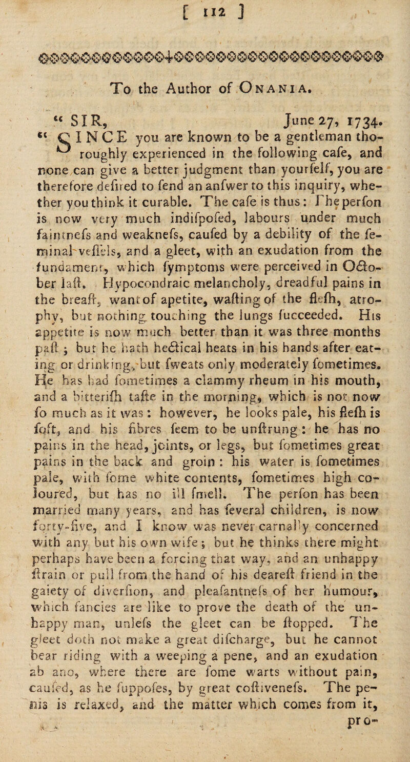 C( To the Author of Onania. t€ SIR, June 27, 1734. C I N C E you are known to be a gentleman tho- ^ roughly experienced in the following cafe, and none can give a better judgment than ycurfelf, you are therefore defired to fend an anfwer to this inquiry, whe¬ ther you think it curable. The cafe is thus: Fheperfon is now very much indifpofed, labours under much faimnefs and weaknefs, caufed by a debility of the fe- rainabvefiels, and a gleet, with an exudation from the fundament, which fymptoms were perceived in 06fo~ ber laft. Hvpocondraic melancholy, dreadful pains in the breafij wantof apetite, wafting of the flefh, atro¬ phy, but nothing, touching the lungs fucceeded. His appetite is now much better than it was three months pall; but he hath hedticai heats in his hands after eat¬ ing or drinking, but fweats only moderately fometimes. He has had fometimes a clammy rheum in his mouth, and a bitterifh tafte in the morning, which is not now fb much as it was: however, he looks pale, his fiefh is fqftj and his fibres feem to be unftrung : he has no pains in the head, joints, or legs, but fometimes great pains in the back and groin : his water is fometimes pale, with feme white contents, fometimes high co¬ loured, but has 00 ill fmell. The perfon has been married many years, and has feveral children, is now forty-five, and I know was never carnally concerned with any but his own wife ; but he thinks there might perhaps have been a forcing that way. and an unhappy ftrain or pull from the hand of his deareft friend in the gaiety of diveriion, and pleafantnefs of her humour, which fancies are like to prove the death of the un¬ happy man, unlefs the gleet can be flopped. The gleet doth not make a great difeharge, but he cannot bear riding with a weeping a pene, and an exudation ab ano, where there are fome warts without pain, earned, as he fuppofes, by great coflivenefs. The pe¬ nis is relaxed, and the matter which comes from it, pr 0-