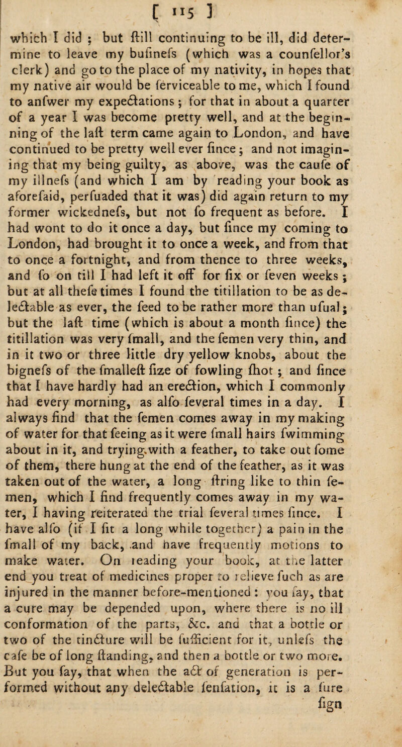 [ ”5 ] which I did ; but {fill continuing to be ill, did deter¬ mine to leave my bufinefs (which was a counfellor’s clerk) and goto the place of my nativity, in hopes that my native air would be ferviceable to me, which I found to anfwer my expectations ; for that in about a quarter of a year I was become pretty well, and at the begin¬ ning of the lall term came again to London, and have continued to be pretty well ever fince ; and not imagin¬ ing that my being guilty, as above, was the caufe of my illnefs (and which I am by reading your book as aforefaid, perfuaded that it was) did again return to my former wickednefs, but not fo frequent as before. I had wont to do it once a day, but fince my coming to London, had brought it to once a week, and from that to once a fortnight, and from thence to three weeks, and fo on till I had left it off for fix or feven weeks; but at all thefe times I found the titillation to be as de- leCfable as ever, the feed to be rather more than ufual; but the laft time (which is about a month fince) the titillation was very (mail, and the femen very thin, and in it two or three little dry yellow knobs, about the bignefs of the fmalleft fize of fowling fhot; and fince that I have hardly had an ereCfion, which I commonly had every morning, as alfo feveral times in a day. I always find that the femen comes away in my making of water for that feeing as it were fmall hairs fwimming about in it, and trying.with a feather, to take out fome of them, there hung at the end of the feather, as it was taken out of the water, a long firing like to thin fe¬ men, which I find frequently comes away in my wa¬ ter, I having reiterated the trial feveral times fince. I have alfo (if I fit a long while together) a pain in the fmall of my back, .and have frequency motions to make water. On leading your book, at the latter end you treat of medicines proper to relieve fuch as are injured in the manner before-mentioned : vou fay, that a cure may be depended upon, where there is no ill conformation of the parts, See. ana that a bottle or two of the tinCfure will be fufficient for it, unlefs the cafe be of long handing, and then a bottle or two more. But you fay, that when the a£V of generation is per¬ formed without any detectable fenfation, it is a hire