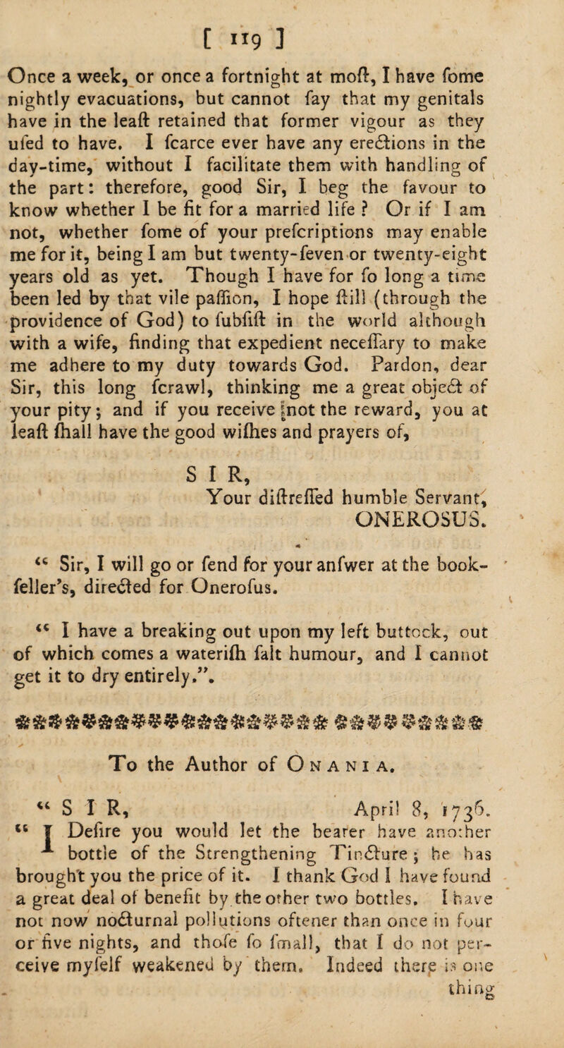 [ ”9 ] Once a week, or once a fortnight at mod, I have feme nightly evacuations, but cannot fay that my genitals have in the leaft retained that former vigour as they ufed to have. I fcarce ever have any erections in the day-time, without I facilitate them with handling of the part: therefore, good Sir, I beg the favour to know whether 1 be fit for a married life ? Or if I am not, whether fome of your preferiptions may enable me for it, being I am but twenty-feven or twenty-eight years old as yet. Though I have for fo long a time been led by that vile paffion, I hope ftil] (through the providence of God) to fubfift in the world although with a wife, finding that expedient neceftary to make me adhere to my duty towards God. Pardon, dear Sir, this long fcrawl, thinking me a great objedf of your pity; and if you receive |not the reward, you at leaft ftiall have the good wiihes and prayers of, S I R, Your diftrefled humble Servant, ONEROSUS. * <c Sir, I will go or fend for your anfwer at the book- feller’s, directed for Onerofus. ** I have a breaking out upon my left buttock, out of which comes a waterifh fait humour, and I cannot get it to dry entirely,”. To the Author of Onania, “ S I R, April 8, 1736. *6 I Defire you would let the bearer have another ^ bottle of the Strengthening Tin&ure ; he has brought you the price of it. I thank God 1 have found a great deal of benefit by the other two bottles. I have not now no£turnal pollutions oftener than once in four or five nights, and thofe fo fmall, that f do not per¬ ceive myfelf weakened by them. Indeed there is one thing