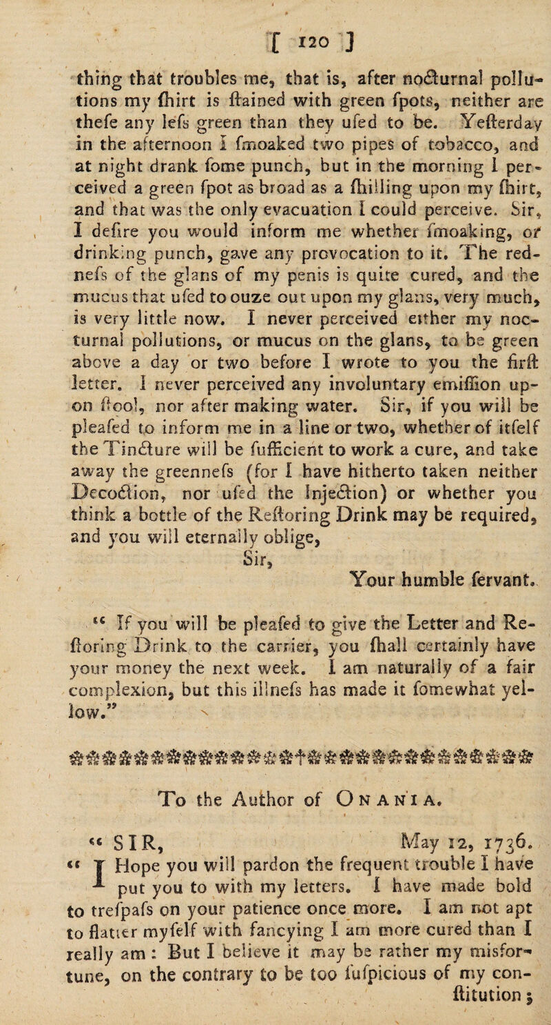 thing that troubles me, that is, after no&urnal pollu¬ tions my ihirt is ftained with green fpots, neither are thefe any lefs green than they ufed to be. Yefterday in the afternoon I fmoaked two pipes of tobacco, and at night drank fome punch, but in the morning 1 per¬ ceived a green fpot as broad as a {billing upon my fhirt, and that was the only evacuation I could perceive. Sir, 1 deflre you would inform me whether fmoaking, of drinking punch, gave any provocation to it. The red- nefs of the glans of my penis is quite cured, and the mucus that ufed toouze out upon my glans, very much, is very little now. I never perceived either my noc¬ turnal pollutions, or mucus on the glans, to be green above a day or two before I wrote to you the firft letter. 1 never perceived any involuntary emiffion up¬ on ftool, nor after making water. Sir, if you will be pleafed to inform me in a line or two, whether of itfelf the Tincture will be {efficient to work a cure, and take away the greennefs (for I have hitherto taken neither Decoblion, nor ufed the Injection) or whether you think a bottle of the Reftoring Drink may be required, and you will eternally oblige, Sir, Your humble fervant, tc If you will be pleafed to give the Letter and Re- ftoring Drink to the carrier, you fhali certainly have your money the next week. I am naturally of a fair complexion, but this illnefs has made it fomewhat yel¬ low.” To the Author of Onania. «« SIR, May 12, 1736. « T Hope you will pardon the frequent trouble I have put you to with my letters. I have made bold to trefpafs on your patience once more. I am not apt to flatter myfelf with fancying I am more cured than I really am : But I believe it may be rather my misfor¬ tune, on the contrary to be too fufpicious of my con¬ futation 1