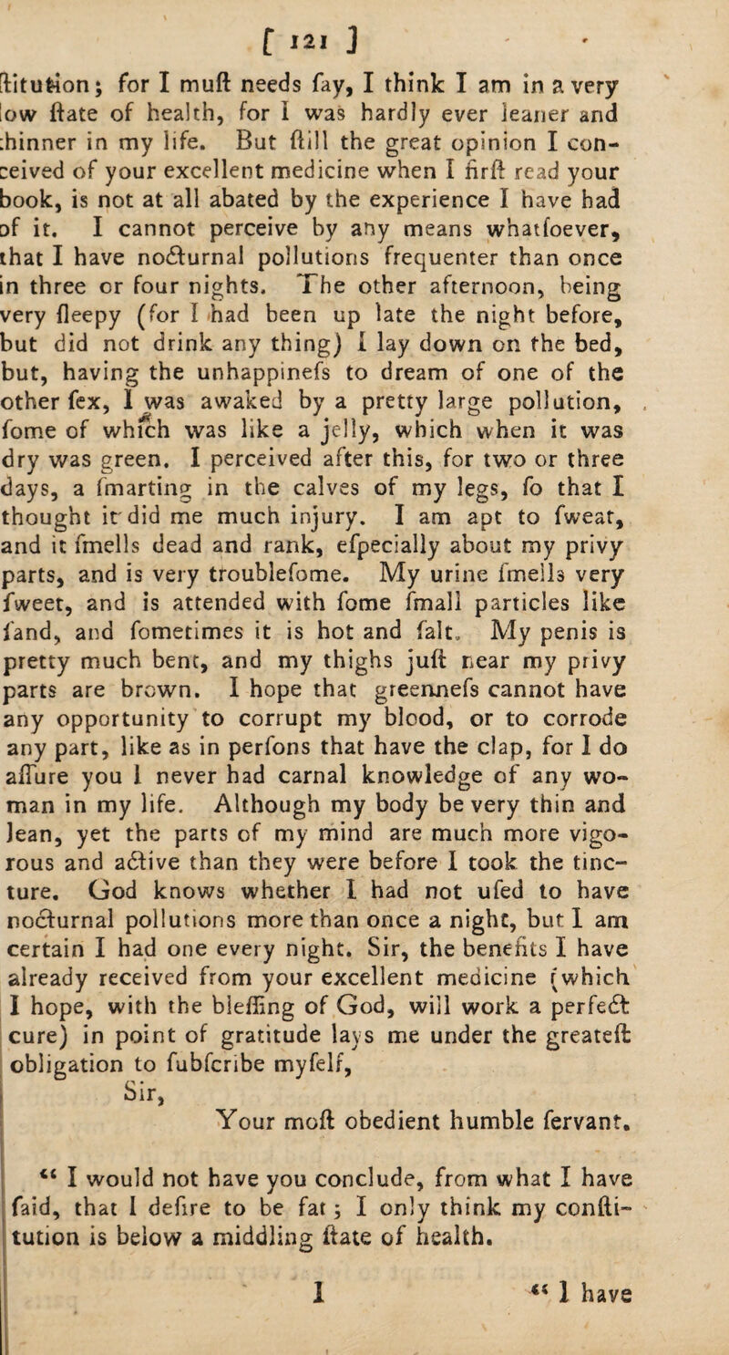 [fitufcion; for I muft needs fay, I think I am in a very low ftate of health, for i was hardly ever leaner and ihinner in my life. But ftill the great opinion I con¬ ceived of your excellent medicine when I nrft read your book, is not at all abated by the experience I have had of it. I cannot perceive by any means whatfoever, that I have nocturnal pollutions frequenter than once in three or four nights. The other afternoon, being very fleepy (for 1 had been up late the night before, but did not drink any thing) I lay down on the bed, but, having the unhappinefs to dream of one of the other fex, 1 was awaked by a pretty large pollution, feme of which was like a jelly, which when it was dry was green. I perceived after this, for two or three days, a fmarting in the calves of my legs, fo that I thought it'did me much injury. I am apt to fweat, and it fmells dead and rank, efpecially about my privy parts, and is very troublefome. My urine fmells very fweet, and is attended with fome fmall particles like land, and fometimes it is hot and fait. My penis is pretty much bent, and my thighs juft near my privy parts are brown. I hope that greennefs cannot have any opportunity to corrupt my blood, or to corrode any part, like as in perfons that have the clap, for I do allure you l never had carnal knowledge of any wo¬ man in my life. Although my body be very thin and lean, yet the parts of my mind are much more vigo¬ rous and adfive than they were before I took the tinc¬ ture. God knows whether I had not ufed to have nocfurnal pollutions more than once a night, but 1 am certain I had one every night. Sir, the benefits I have already received from your excellent medicine (which I hope, with the blefting of God, will work a perfect cure) in point of gratitude lays me under the greateft obligation to fubferibe myfelf, Sir, Your molt obedient humble fervant. <c I would not have you conclude, from what I have faid, that I defire to be fat; I only think my confti- tution is below a middling ftate of health. 1 ** 1 have