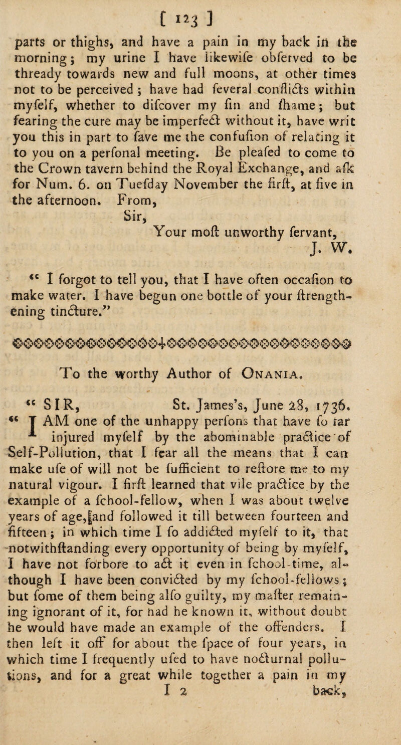parts or thighs, and have a pain in my hack in the morning; my urine I have likewife obferved to be thready towards new and full moons, at other times not to be perceived ; have had feveral conflicts within myfelf, whether to difcover my fin and fhame; but fearing the cure may be imperfedt without it, have writ you this in part to fave me the confufion of relating it to you on a perfonal meeting. Be pleafed to come to the Crown tavern behind the Royal Exchange, and afk for Nutn. 6. on Tuefday November the firft, at five in the afternoon. From, Sir, Your moil unworthy fervant, J. W. 46 I forgot to tell you, that I have often occafion to make water. I have begun one bottle of your ftrength- ening tin6f:ure.,, To the worthy Author of Onania. <e SIR, St. James’s, June 28, 1736. 44 T AM one of the unhappy perfons that have fo rar injured myfelf by the abominable practice of Self-Pollution, that I fear all the means that I can make ufe of will not be fufficient to reftore me to my natural vigour. I firft learned that vile pradfice by the example of a fchool-fellow, when I was about twelve years of age,|and followed it till between fourteen and fifteen; in which time I fo addidfed myfelf to it, that notwithftanding every opportunity of being by myfelf, I have not forbore to adt it even in fchool-time, al¬ though I have been convidted by my fchool-fellows; but fome of them being alfo guilty, my mafter remain¬ ing ignorant of it, for nad he known it, without doubt he would have made an example of the offenders. I then left it off for about the fpace of four years, in which time I frequently ufed to have nodturnal pollu¬ tions, and for a great while together a pain in my I 2 back,