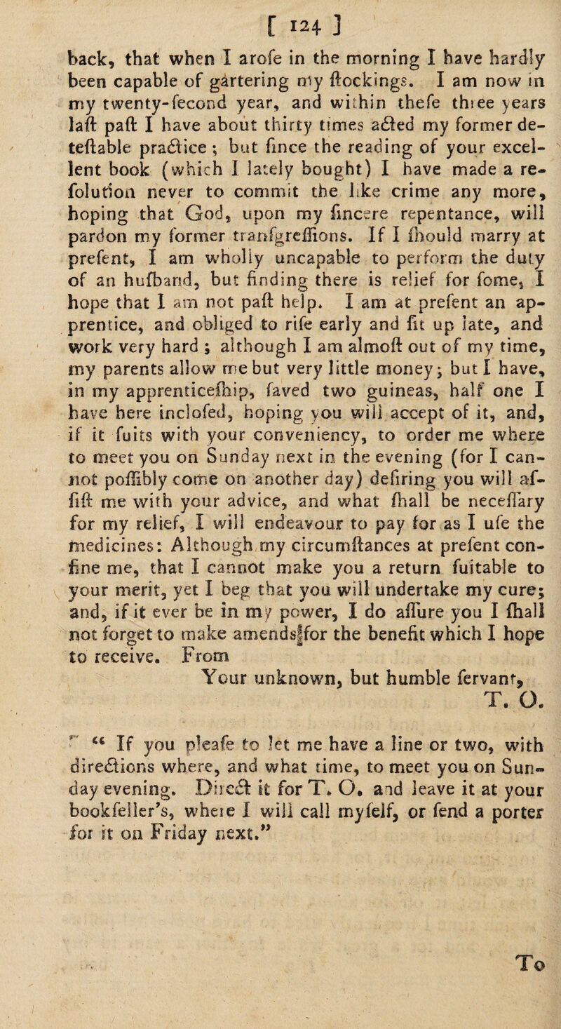 back, that when I arofe in the morning I have hardly been capable of gartering my dockings. I am now in my twenty-feeond year, and within thefe thsee years lad pad I have about thirty times a£ted my former de¬ left able practice ; but fince the reading of your excel¬ lent book (which I lately bought) I have made a re- folution never to commit the like crime any more, hoping that God, upon my ftncere repentance, will pardon my former tranfgreflions. If I mould marry at prefent, I am wholly uncapable to perform the duty of an hufbarid, but finding there is relief for feme, I hope that I am not pad help. I am at prefent an ap¬ prentice, and obliged to rife eariy and fit up late, and work very hard ; although I am aimed out of my time, my parents allow me but very little money; but I have, in my apprenticefnip, faved two guineas, half one I have here inclofed, hoping you will accept of it, and, if it fuits with your conveniency, to order me where to meet you on Sunday next in the evening (for I can¬ not poftibly come on another day) defiring you will af- iid me with your advice, and what fhall be necefiary for my relief, I will endeavour to pay for as I ufe the medicines: Although rny circumdances at prefent con¬ fine me, that I cannot make you a return fuitable to your merit, yet I beg that you will undertake my cure; and, if it ever be in my power, I do affure you I fhall not forget to make amendsffor the benefit which I hope to receive. From Your unknown, but humble fervanr, T. G. “ If you pkafe to let me have a line or two, with directions where, and what time, to meet you on Sun¬ day evening. DireCf it for T» O. aid leave it at your bookfeller’s, wheie I will call myfelf, or fend a porter for it on Friday next.”