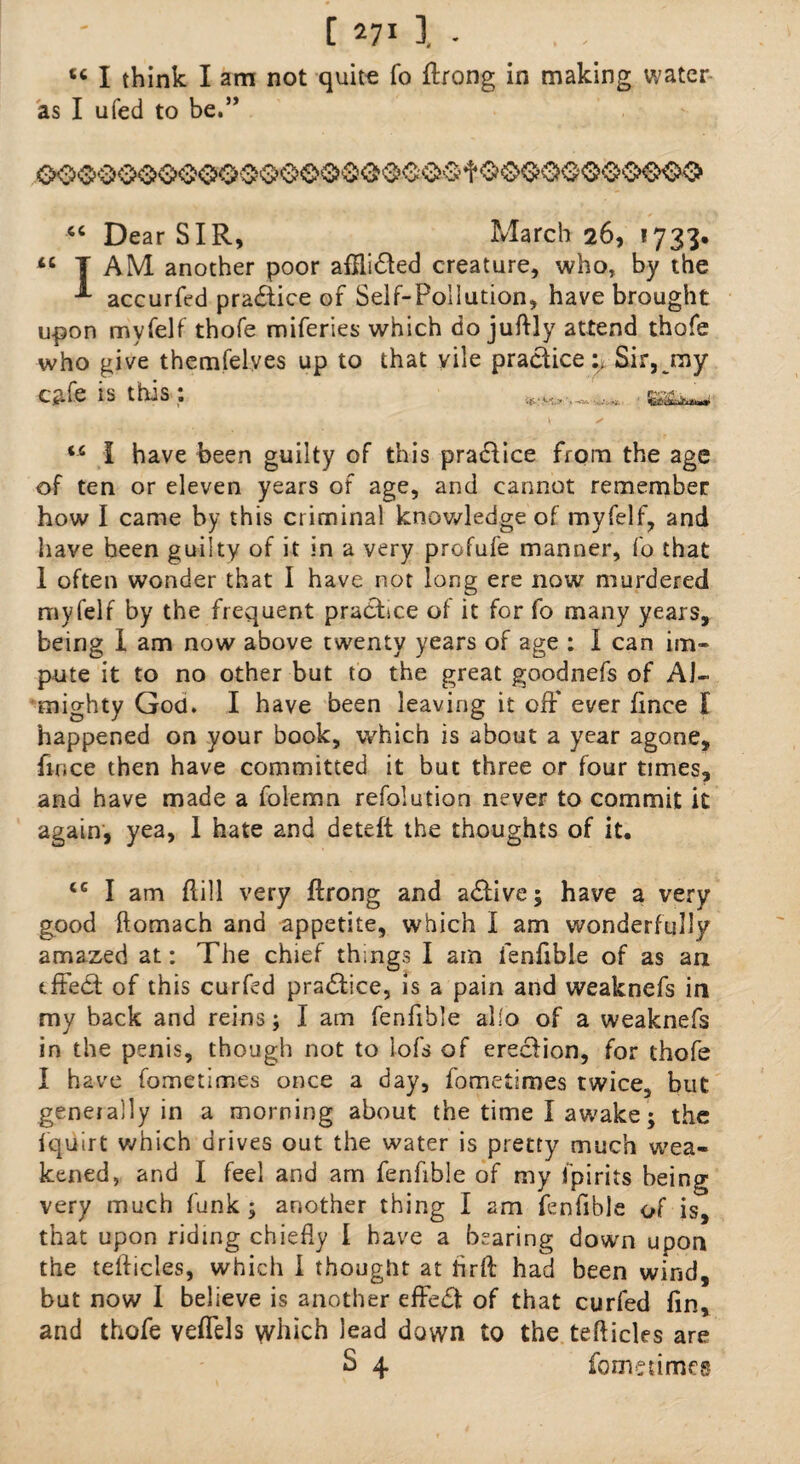 tc I think I am not quite fo ftrong in making water as I ufed to be.” “ Dear SIR, March 26, *733. iC T AM another poor affli£Ied creature, who, by the -*• accurfed practice of Self-Pollution, have brought u-pon myfelf thofe miferies which do juftly attend thofe who give themfelyes up to that vile practice^ Sir, my C$fe IS this * *•<*.- SiSiLiu*-* iC I have been guilty of this practice from the age of ten or eleven years of age, and cannot remember how I came by this criminal knowledge of myfelf, and have been guilty of it in a very profufe manner, fo that I often wonder that I have not long ere now murdered myfelf by the frequent practice of it for fo many years, being I am now above twenty years of age : 1 can im¬ pute it to no other but to the great goodnefs of Al¬ mighty God. I have been leaving it off ever fince I happened on your book, which is about a year agone, fince then have committed it but three or four times, and have made a folemn refolution never to commit it again, yea, 1 hate and deteft the thoughts of it. <c I am flill very ftrong and a£live; have a very good ftomach and appetite, which I am wonderfully amazed at: The chief things I am lenfible of as an tffe£t of this curfed practice, is a pain and weaknefs in my back and reins; I am fenfible alio of a weaknefs in the penis, though not to lofs of erection, for thofe I have fometimes once a day, fometimes twice, but generally in a morning about the time I awake; the fquirt which drives out the water is pretty much wea¬ kened, and I feel and am fenfible of my Spirits being very much funk; another thing I am fenfible of is, that upon riding chiefly I have a bearing down upon the teflicles, which I thought at firft had been wind, but now I believe is another effect of that curfed fin, and thofe veffels which lead down to the teflicles are £ 4 fometimes