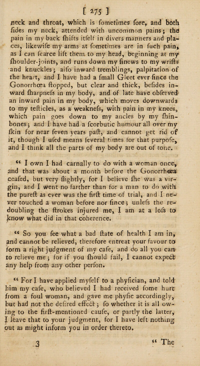 neck and throat, which is fometimes fore, and both Tides my neck, attended with uncommon pains; the pain in my back fhifts itfelf in divers manners and pla¬ ces, likewife my arms at fometimes are in fuch pain, as I can fcarce lift them to my head, beginning at my fhoulder-joints, and runs down my finews to my wrifts and knuckles; aifo inward tremblings, palpitation of the heart, and I have had a fmall Gleet ever fince the Gonorrhoea flopped, but clear and thick, befldes in¬ ward (harpnefs in my body, and of late have obferved an inward pain in my body, which moves downwards to my tefticles, as a weaknefs, with pain in my knees* which pain goes down to my ancles by my fliin- bones; and I have had a fcorbutic humour all over my ikin for near feven years paft, and cannot get rid of it, though I ufed means feveral times for that purpofe, and I think all the parts of my body are out of tone. <c I own I had carnally to do with a woman once, and that was about a month before the Gonorrhoea ceafed, but very {lightly, for I believe fhe was a vir¬ gin, and I went no farther than for a man to do with the pureft as ever was the firft time of trial, and I ne¬ ver touched a woman before nor fince; unlefs the re¬ doubling the ftrokes injured me, I am at a lofs to know what did in that coherence. <c So you fee what a bad ftate of health I am in, and cannot be relieved, therefore entreat your favour to form a right judgment of my cafe, and do all you can to relieve me; for if you {hould fail, I cannot expe£t any help from any other perfon. <c Fori have applied myfelf to a phyfician, and told him my cafe, who believed I had received fome hurt from a foul woman, and gave me phyfic accordingly, but had not the defired effect; fo whether it is ail ow¬ ing to the firft-mentioned caufe, or partly the laiter, I leave that to your judgment, for I have left nothing out as might inform you in order thereto. 3 a The