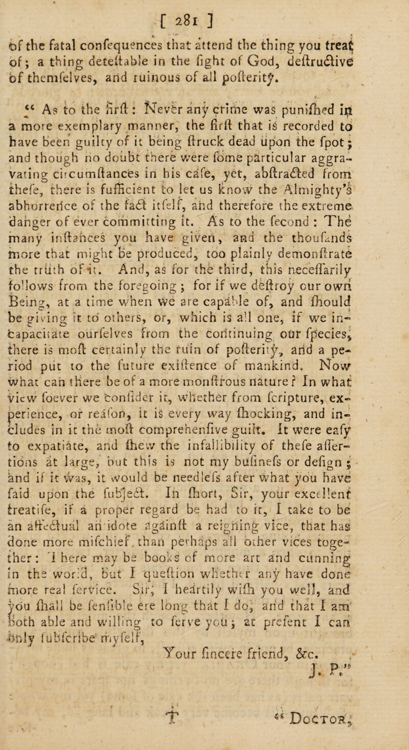 of the fatal confequences that attend the thing you treat of; a thing detedable in the fight of God, dedru<Stiv<2 bf themfelves, arid ruinous of all poderity. “ As to the fird : Never any crime was punifhcd iip a more exemplary manner, the fird that i£ recorded to have been guilty of it being druck dead upon the fpot; and though no doubt there were fome particular aggra¬ vating cbcumdancris in his ca'e, yc-t, abdra£h:d from thefe, there is fufHcient to let us know the Almighty's abhorrence of the fad itfelf, arid therefore the extreme danger of ever committing it. As to the fecond : The many inftances you have given, and the thoufmds more that might he produced, too plainly demondrate the truth of it. And, as for the third, this necelfarily fo'lows from the foregoing ; for if we dedroy cur owri Being, at a time when We are capable of, and jfhould be p-iving it to others, or, which is all one, if we in** CO 4 ' , capacitate ourfelves from the continuing our fpecies, there is mod certainly the fuin of poderity, arid a pe¬ riod put to the future exiftence of mankind. Now what can there be of a more monftfous nature ? In what view foever we fconfidcr it, whether from feripture, ex¬ perience, or region, it is every way (hocking, and in¬ cludes in it the mod comprehendve guilt. It were eafy to expatiate, and (hew the infallibility of thefe aider- tions at large, but this is not my biifinefs or defign 5 and if it was, it would be needlefs after what you have raid upon the fuhjedd. Ih (hort, Sir, your excellent treatife, if a proper regard be had to it, I take to be an aftedlual an idote again d a reigning vice, that has done more mifehief than perhaps ail other vices toge¬ ther: I here may be books of more art and cunning in the world, but I quedion whether any have done more real fervice. Sir; 1 hedrtily wi(h you well, and you dial! be fenfible ere long that l doj arid that i am. Both able and willing to ferveyoii; at prefent I can only fubferibe rhyfelF, Tour fincere friend, &c. T P n T ** Doctor;