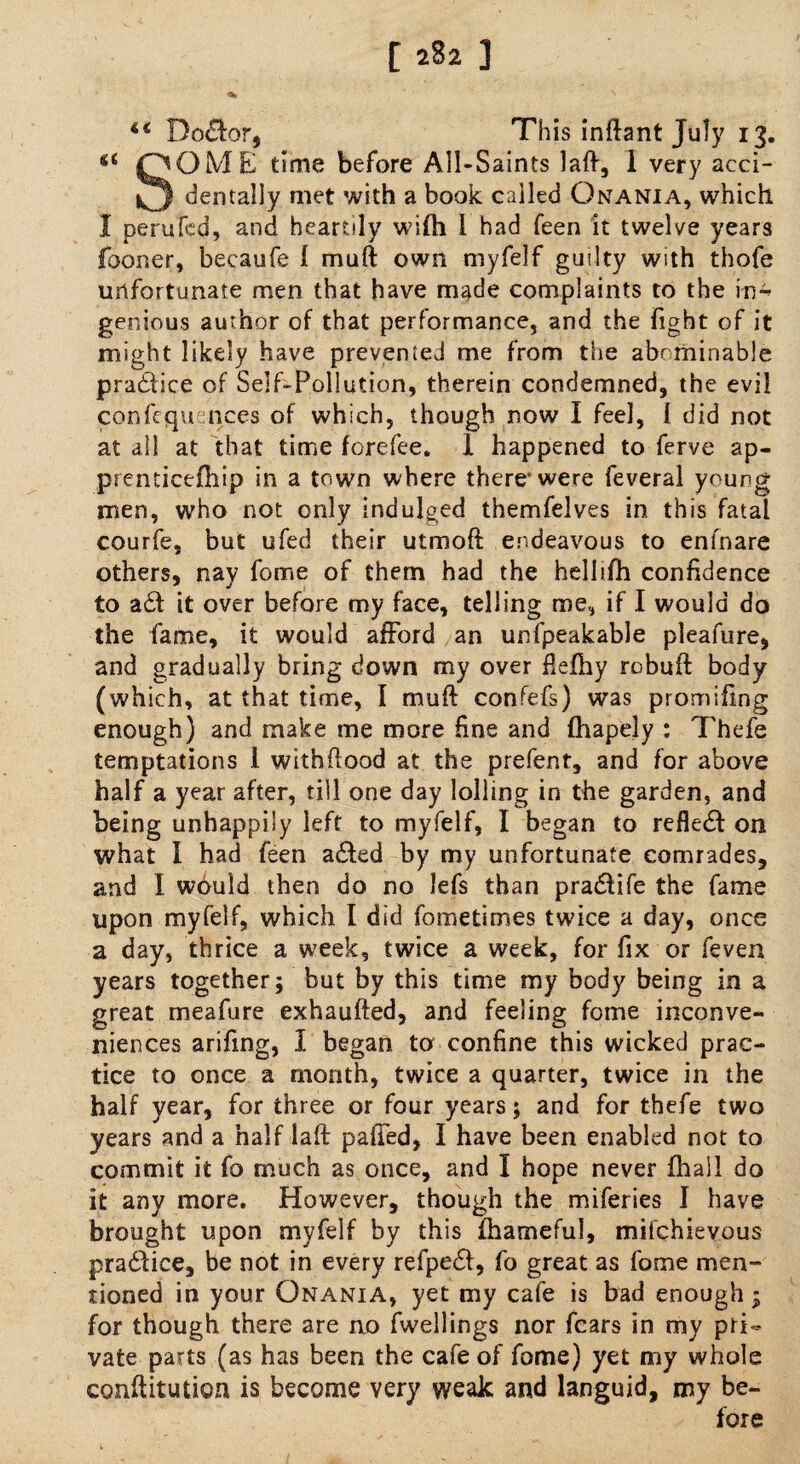 [ 2%2 ] *c Bo£tar, This inftant July 13. *s QOME time before All-Saints laft, I very acci- *3 dentally met with a book called Onania, which I perufed, and heartily wifti i had feen it twelve years Iboner, becaufe 1 muft own myfelf guilty with thofe unfortunate men that have made complaints to the in¬ genious author of that performance, and the fight of it might likely have prevented me from the abominable practice of Seif-Pollution, therein condemned, the evil confequ inces of which, though now I feel, 1 did not at all at that time forefee. 1 happened to ferve ap¬ prenticed! ip in a town where there were feveral young men, who not only indulged themfelves in this fatal courfe, but ufed their utmoft endeavous to enfnare others, nay fome of them had the hellifh confidence to a£t it over before my face, telling me, if I would do the fame, it would afford an unfpeakable pleafure, and gradually bring down my over ftefhy robuft body (which, at that time, 1 muft confefs) was promifing enough) and make me more fine and fhapely : Thefe temptations 1 withftood at the prefent, and for above half a year after, till one day lolling in the garden, and being unhappily left to myfelf, I began to reflect on what I had feen ailed by my unfortunate comrades, and I would then do no lefs than prailife the fame upon myfelf, which I did fometimes twice a day, once a day, thrice a week, twice a week, for fix or feven years together; but by this time my body being in a great meafure exhaufted, and feeling fome inconve¬ niences arifing, I began to confine this wicked prac¬ tice to once a month, twice a quarter, twice in the half year, for three or four years; and for thefe two years and a half laft palled, I have been enabled not to commit it fo much as once, and I hope never fhall do it any more. However, though the miferies I have brought upon myfelf by this fhameful, mifchieyous praitice, be not in every refpeil, fo great as fome men¬ tioned in your Onania, yet my cafe is bad enough; for though there are no fwellings nor fears in my pri¬ vate parts (as has been the cafe of fome) yet my whole conftitution is become very weak and languid, my be¬ fore