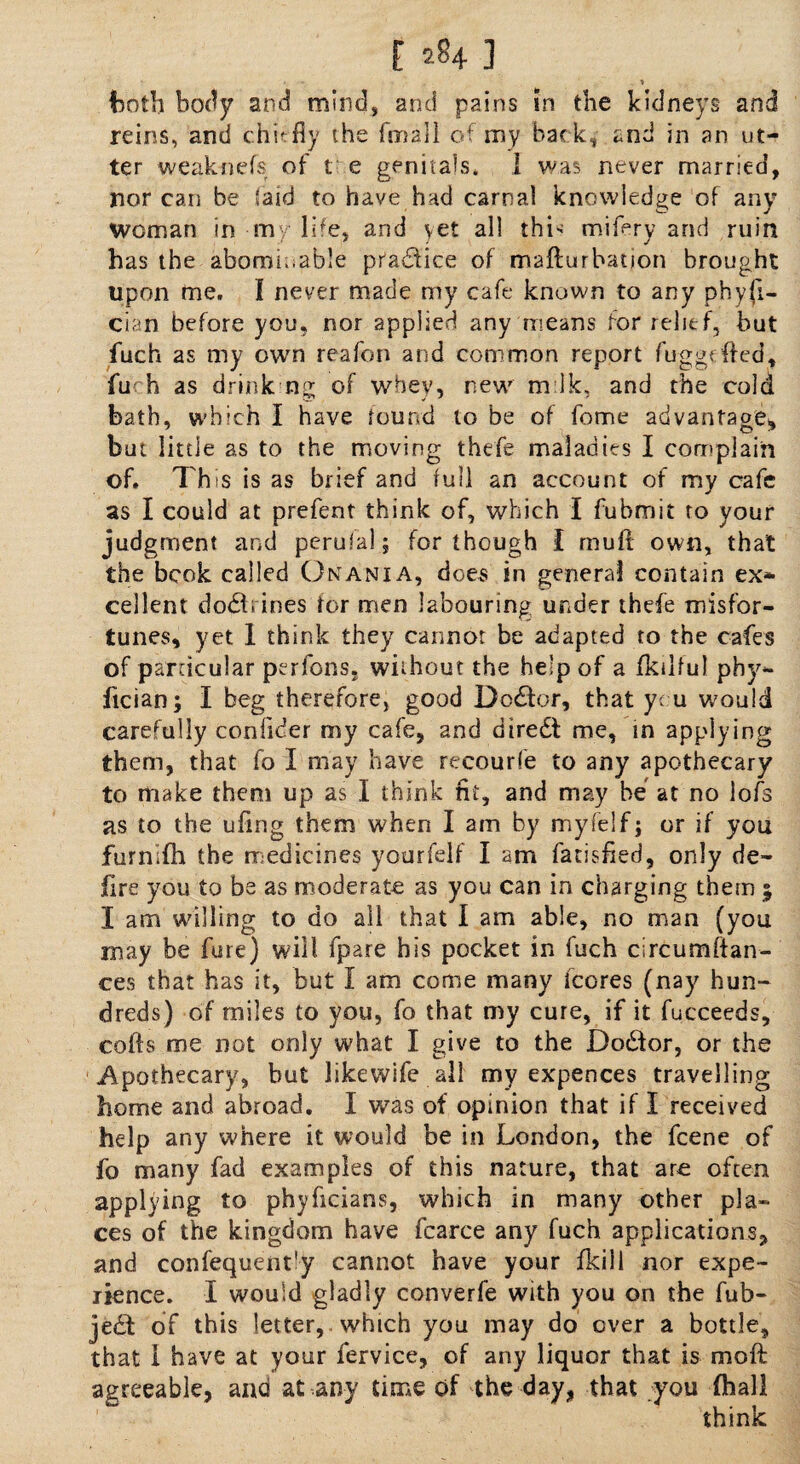both body and mind, and pains in the kidneys and reins, and chit-fly the (mail of my back, and in an ut¬ ter weaknefs of t e genitals. 1 was never married, nor can be (aid to have had carnal knowledge of any Woman in my life, and yet all thL mifery and ruin has the abominable practice of mafturbation brought upon me. I never made my cafe known to any physi¬ cian before you, nor applied any means for relief, but fuch as my own reafon and common report fuggefted, fu h as drink ng of whey, new mik, and the cold bath, which I have found to be of feme advanfaom but little as to the moving thefe maladies I complain of. 7'his is as brief and full an account of my cafe as I could at prefent think of, which I fubmit to your judgment and perufal; for though I mull own, that the bcok called Onania, does in general contain ex¬ cellent dodl; ines for men labouring under thefe misfor¬ tunes, yet 1 think they cannot be adapted to the cafes of particular perfons. without the help of a fkilful phv- ftcian; I beg therefore, good Do£for, that you would carefully confider my cafe, and diredt me, in applying them, that fo I may have recourfe to any apothecary to make them up as I think ni, and may be at no lofs as to the ufmg them when I am by my (elf j or if you furnifh the medicines yourfelf I am fatisfied, only de¬ lire you to be as moderate as you can in charging them 5 I am whiling to do all that I am able, no man (you may be fare) will fpare his pocket in fuch circumstan¬ ces that has it, but I am come many icores (nay hun¬ dreds) of miles to you, fo that my cure, if it fucceeds, cofis me not only what I give to the Doctor, or the Apothecary, but likewife all my expences travelling home and abroad. I was of opinion that if I received help any where it would be in London, the feene of fo many fad examples of this nature, that are often applying to phyficians, which in many other pla¬ ces of the kingdom have fcarce any fuch applications, and confequent'y cannot have your fkill nor expe¬ rience. I would gladly converfe with you on the fub- je£t of this letter, which you may do over a bottle, that 1 have at your fervice, of any liquor that is moft agreeable, and at any time of the day, that you {hall think