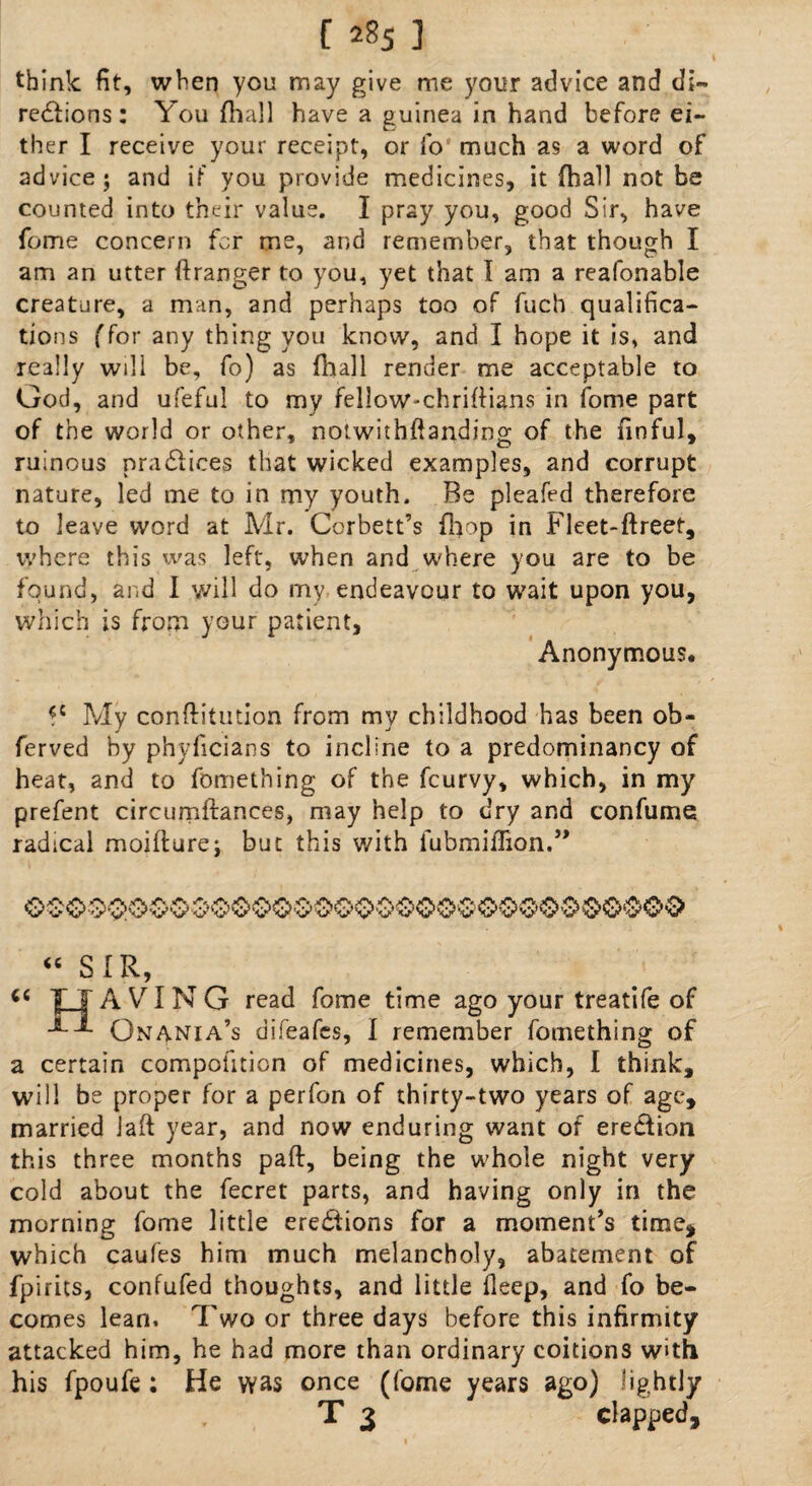 think fit, when you may give me your advice and di¬ rections: You {ball have a guinea in hand before ei¬ ther I receive your receipt, or fo much as a word of advice; and if you provide medicines, it {hall not be counted into their value. I pray you, good Sir, have fome concern for me, and remember, that though I am an utter ftranger to you, yet that I am a reafonable creature, a man, and perhaps too of fucb qualifica¬ tions (for any thing you know, and I hope it is, and really will be, fo) as (hall render me acceptable to God, and ufeful to my fellow-chrifHans in fome part of the world or other, notwithftanding of the finful, ruinous praClices that wicked examples, and corrupt nature, led me to in my youth. Be pleafed therefore to leave word at Mr. Corbett’s {hop in Fleet-ftreet, where this was left, when and where you are to be found, and I will do my endeavour to wait upon you, which is from your patient, Anonymous ?c My conftitution from my childhood has been ob- ferved by phyficians to incline to a predominancy of heat, and to fomething of the fcurvy, which, in my prefent circumftances, may help to dry and confume radical moifture; but this with lubmiffion.” “ SIR A VING read fome time ago your treatife of Qnania’s difeafes, I remember fomething of a certain competition of medicines, which, I think, will be proper for a perfon of thirty-two years of age, married jaft year, and now enduring want of ereCfion this three months part:, being the whole night very cold about the fecret parts, and having only in the morning fome little erections for a moment’s time* which caufes him much melancholy, abatement of fpirics, confufed thoughts, and little deep, and fo be¬ comes lean. Two or three days before this infirmity attacked him, he had more than ordinary coitions with his fpoufe ; He was once (fome years ago) lightly