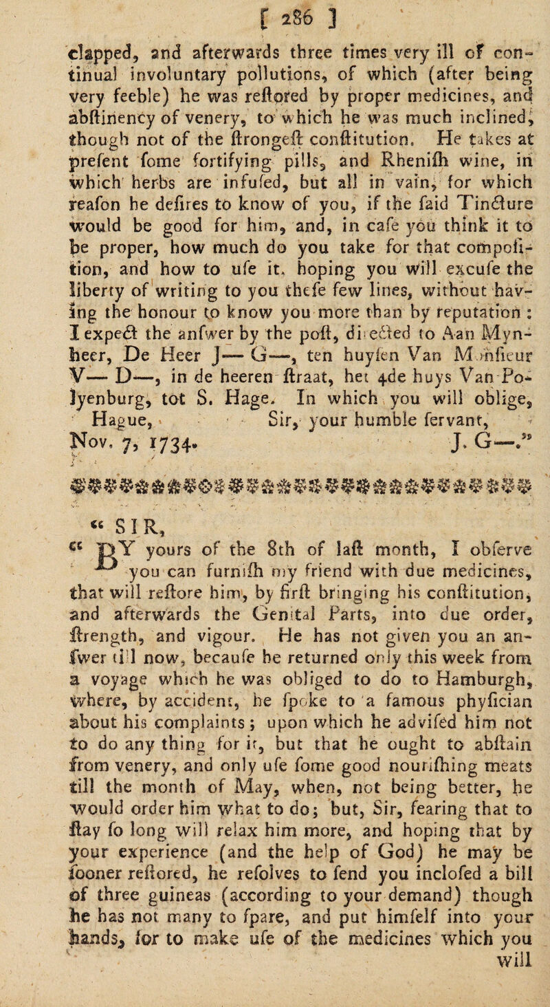 [ 2 86 ] clapped, and afterwards three times very ill of con¬ tinual involuntary pollutions, of which (after being very feeble) he was refiored by proper medicines, and abftinency of venery, to which he was much inclined, though not of the ftrongeft conftitution. He takes at prefent fome fortifying pills, and Rheniih wine, iri which herbs are infufed, but all in vain, for which yeafon he defires to know of you, if the faid Tindfure tvould be good for him, and, in cafe you think it to be proper, how much do you take for that compoli- tion, and how to ufe it, hoping you will excufe the liberty of writing to you thefe few lines, without hav¬ ing the honour to know you more than by reputation : I expedf the anfwer by the poll, diedfed to Aan Myn¬ heer, De Heer j— G—, ten huyien Van M.mfieur V— D—, in de heeren ftraat, het 4de huys Van Po* lyenburg, tot S. Hage, In which you will oblige, Hague, Sir, your humble fervant, Nov, 7, 1734. J. G— V' / €C “ SIR, jgY yours of the 8th of lafl month, I obferve you can furnifh my friend with due medicines, that will reftore him, by brft bringing his conftitution, and afterwards the Genital Farts, into due order, ftrength, and vigour. He has not given you an an¬ swer ti-1 now, becaufe be returned only this week from a voyage which he was obliged to do to Hamburgh, where, by accident, he fpoke to a famous phyfician about his complaints ; upon which he advifed him not to do any thing for if, but that he ought to abllain from venery, and only ufe fome good nourifhing meats till the month of May, when, not being better, he would order him what to do; but, Sir, fearing that to Hay fo long will relax him more, and hoping that by your experience (and the help of God) he may be fooner refiored, he refolves to fend you inclofed a bill of three guineas (according to your demand) though be has not many to fpare, and put himfelf into your bands* lor to make ufe of the medicines which you will
