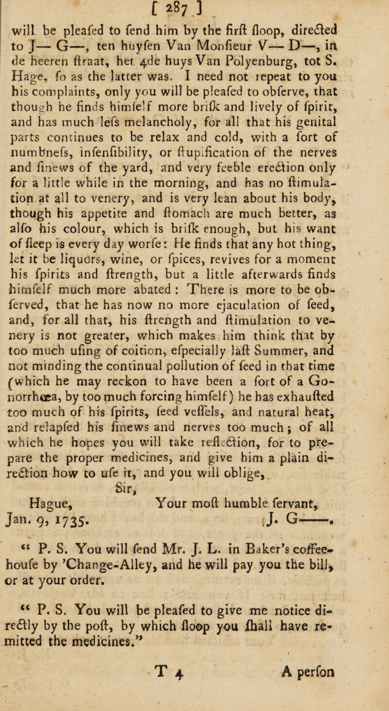 will be pleafed to fend him by the firft {loop, diredfed to J- G—, ten huyfen Van Monfieur V—D—, in de heeren ftraat, het 4de huys Van Polyenburg, tot S. Hage, fo as the latter was. I need not repeat to you his complaints, only you will be pleafed to obferve, that though he finds himielf more brifk and lively of fpirit, and has much lefs melancholy, for all that his genital parts continues to be relax and cold, with a fort of numbnefs, infenfibility, or ftupification of the nerves and finews of the yard, and very feeble eredfion only for a little while in the morning, and has no ftimula- tion at all to venery, and is very lean about his body, though his appetite and ftomach are much better, as alfo his colour, which is brifk enough, but his want of fieep is every day worfe: He finds that any hot thing, let it be liquors, wine, or fpices, revives for a moment his fpirits and ftrength, but a little afterwards finds himfelf much more abated : There is more to be ob~ ferved, that he has now no more ejaculation of feed, and, for all that, his ftrength and ftimulation to ve¬ nery is not greater, which makes him think that by too much ufing of coition, efpecially laft Summer, and not minding the continual pollution of feed in that time (which he may reckon to have been a fort of a Go¬ norrhoea, by too much forcing himfelf) he has exhaufted too much of his fpirits, feed veffels, and natural heat, and relapfed his finews and nerves too much; of all which he hopes you will take refkdfion, for to pre¬ pare the proper medicines, and give him a plain di- redtion how to ufe it, and you will oblige. Sir, Hague, Your moft humble fervant, Jan. 9, 1735. J. G-. <c P. S. You will fend Mr. J, L. in Baker’s coffee* houfe by ’Change-Alley, and he will pay you the bill, or at your order. “ P. S, You will be pleafed to give me notice di- redfly by the poft, by which ftoop you fhali have re¬ mitted the medicines.” t4 A perfon