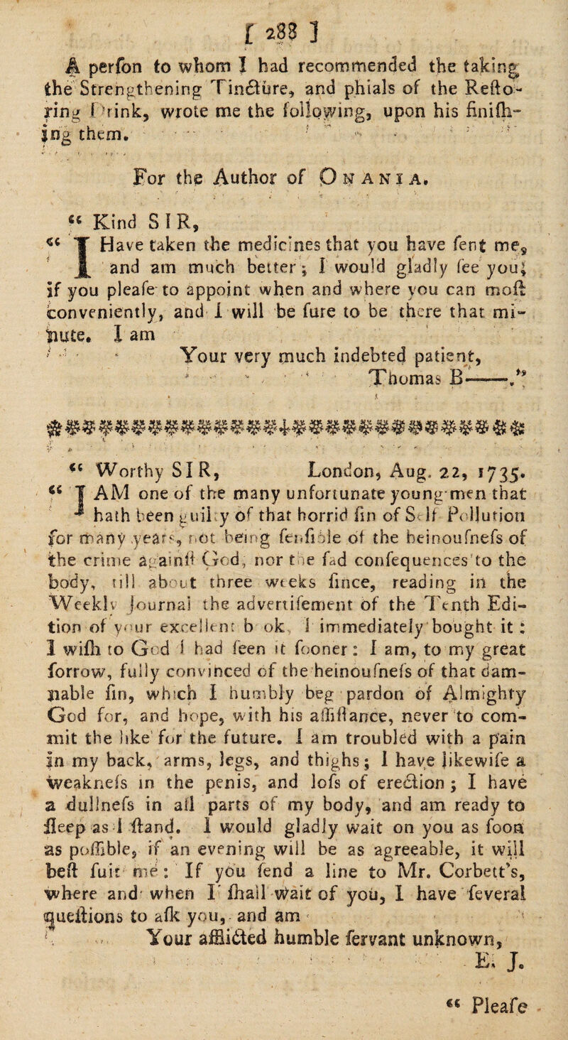 r j A perfon to whom 1 had recommended the taking, the Strengthening Tin&ure, and phials of the Refto- ring I rink, wrote me the following, upon his finifh- iog them. - • f v V » ?' * > For the Author of O^ania. . i • _ i , t “ Kind S 1 R, T Have taken the medicines that you have fent me9 j[ and am much better; I would gladly fee you; if you pleafe to appoint when and where you can mo ft conveniently, and I will be fare to be there that mi¬ nute. I am Your very much indebted patient, * v . * Thomas B——.** Y J» 1 ' Worthy SIR, London, Aug, 22, 1735. Ci T AM one of the many unfortunate young-men that hath been guilty of that horrid fin of Self Pollution for many years, not being fenfioie of the beinoufnefs of the crime again ft Gcd, nor toe fad confequences to the body, till about three weeks fince, reading in the Weekly journal the advertisement of the Tenth Edi¬ tion of ynur excellent b ok 1 immediately bought it : 1 wifh to Gcd 1 had been it fooner: I am, to my great forrow, fully convinced of the heinoufnefs of that dam¬ nable fm, wh;ch I humbly beg pardon of Almighty God for, and hope, with his aihfiance, never to com¬ mit the like for the future. I am troubled with a pain in my back, arms, legs, and thighs; I have iikewife a weakness in the penis, and lofs of ereeftion ; I have a dullnefs in all parts of my body, and am ready to ileep as i ftand. 1 would gladly wait on you as foon as poffibie, if an evening will be as agreeable, it will beft fuir me: If you fend a line to Mr. Corbett’s, where and'when I’ ihail vbait of you, 1 have feverai ^ueftions to afk you, and am ' Your afflicted humble fervant unknown, E» J. €C Pleafe