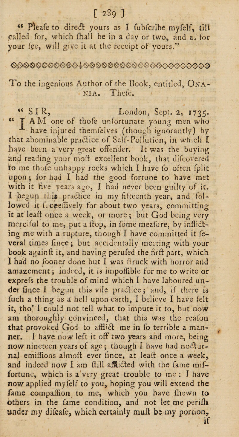 [ 239 ] €f Pleafe to dire& yours as I fubfcribe myfelf, till called for, which fhall be in a day or two, and for your fee, will give it at the receipt of yours.” To the ingenious Author of the Book, entitled, Qna- nia. Thefe. <c SIR, London, Sept. 2, 1735. *s T AM one of thofe unfortunate young men who have injured themfeives (though ignorantly) by that abominable praClice of Self-Pollution, in which I have been a very great offender. It was the buying and reading your mod excellent book, that difcovered to me thofe unhappy rocks which I have fo often fplit upon; for had I had the good fortune to have met with it five years ago, I had never been guilty of it. I begun this pra&ice in my fifteenth year, and fol¬ lowed it fucceffivejy for about two years, committing it at lead: once a week, or more; but God being very merciful to me, put a flop, in fome meafure, by inflidi- ing me with a rupture, though I have committed it fe- veral times fince; but accidentally meeting with your book againft it, and having perufed the firft part, which I had no fooner done but I was firuck with horror and amazement; indeed, it is impoffible for me to write or exprefs the trouble of mind which I have laboured un¬ der fince I begun this vile pra&ice; and, if there is filch a thing as a hell upon earth, I believe I have felt it, fcho’ I could not tell what to impute it to, but now am thoroughly convinced, that this was the reafon that provoked God to affliCl me in fo terrible a man- Her. I have now left it off two years and more, being now nineteen years of age; though I have had noctur¬ nal emiffions almoft ever fince, at leafi: once a week, and indeed now I am ftill afflicted with the fame mff- fortune, which is a very great trouble to me : I have now applied myfelf to you, hoping you will extend the fame compaffion to me, which you have lhewn to bthers in the fame condition, and not let me perifh under my difeafc, which certainly muft be my portion.