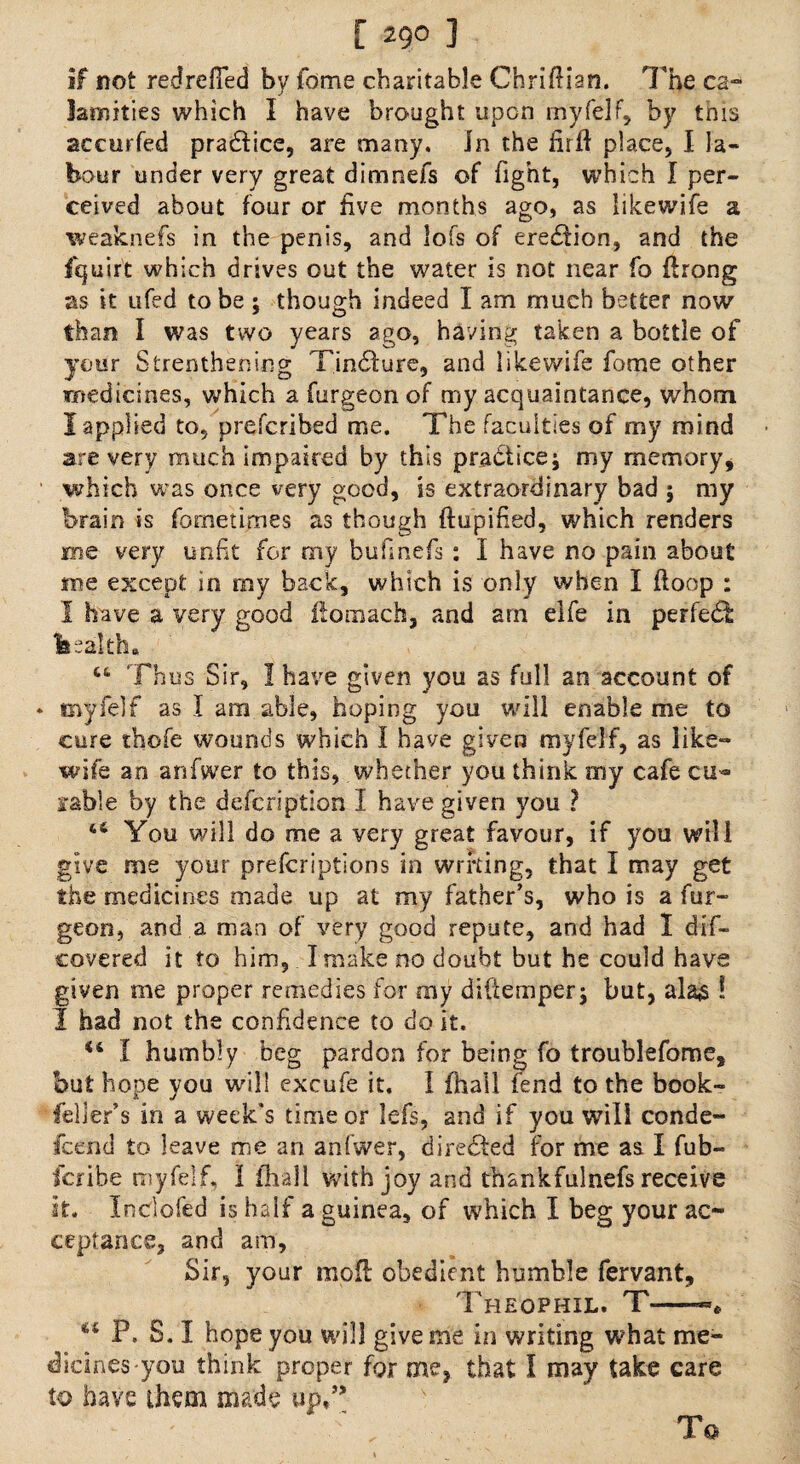 [ 29° ] if not redrdled by fdme charitable Chrifiian. The ca¬ lamities which I have brought upon rnyfelf, by this accurfed practice, are many. In the firft place, I la¬ bour under very great dimnefs of fight, which I per¬ ceived about four or five months ago, as likewife a weaknefs in the penis, and lofs of eredion, and the fquirt which drives out the water is not near fo firong as it ufed to be ; though indeed I am much better now than I was two years ago, having taken a bottle of your Strenthening Tindure, and likewife fome other medicines, which a furgeon of my acquaintance, whom 1 applied to, prefcribed me. The faculties of my mind are very much impaired by this practice; my memory, which was once very good, is extraordinary bad ; my brain is fornetimes as though ftupified, which renders me very unfit for my bufinefis: I have no pain about me except in my back, which is only when I ftoop : I have a very good flomach, and am elfe in perfedfc fesalth. ct Thus Sir, 1 have given you as full an account of rnyfelf as I am able, hoping you will enable me to cure thofe wounds which I have given myfelf, as like¬ wife an anfwer to this, whether you think my cafe cu^ fable by the defcription I have given you ? “ You will do me a very great favour, if you will give me your prefcriptions in wrfting, that I may get the medicines made up at my father’s, who is a fur¬ geon, and.a man of very good repute, and had I dif- covered it to him, I make no doubt but he could have given me proper remedies for my diftemper; but, alas I I had not the confidence to do it. u I humbly beg pardon for being fo troublefome, but hope you will excufe it. I (hall fend to the book- feller’s in a week's time or lefs, and if you will conde¬ scend to leave me an anfwer, directed for me as I fub- fcribe myfelf, 1 Avail with joy and thankfulnefs receive it. Indofed is half a guinea, of which I beg your ac¬ ceptance, and am, Sir, your mod: obedient bumble fervant, Theqphil. T-— P. S. I hope you will give me in writing what me¬ dicines-you think proper for me, that I may take care to have them made up,’* To