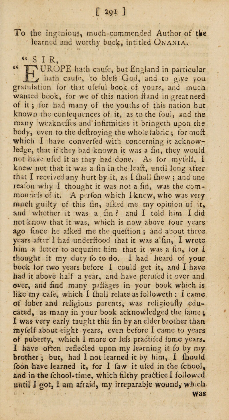 To the ingenious, much-commended Author of the learned and worthy book, in titled Onania. “SIR UROPE hath caufe, but England in particular A2jf hath caufe, to blefs God, and to give you gratulation for that ufeful book of yours, and much wanted book, for we of this nation hand in great need of it ; for had many of the youths of this nation but known the confequences of it, as to the foul, and the many weaknelles and infirmities it bringeth upon the body, even to the deftroying the whole fabric ; for mod: which I have converfed with concerning it acknow¬ ledge, that if they had known it was a fin, they would not have ufed it as they had done. As for myfeif, I knew not that it was a fin in the lead:, until long after that I received any hurt by it, as I fhall fhew ; and one realon why I thought it was not a fin, was the com¬ mon nefs of it. A perfon which I knew, who was very much guilty of this fin, afked me my opinion of it, and whether it was a fin ? and I told him I did not know that it was, which is now above four years ago fince he afked me the queftion ; and about three years after I had underftood that it was a fin, I wrote him a letter to acquaint him that it was a fin, for I thought it my duty fo to do. I had heard of your book for two years before I could get it, and I have had it above half a year, and have perufed it over and over, and find many paflages in your book which is like my cafe, which I fhall relate as folioweth : l came of fober and religious parents, was religioufly edu¬ cated, as many in your book acknowledged the fame ; I was very early taught this fin by an elder brother than myfeif about eight years, even before I came to years of puberty, which 1 more or lefs practifed fome years, I have often reflected upon my learning it fo by my brother; but, had I not learned it by him, I fhould foon have learned it, for I faw it ufed in the fchool, and in the fchool-time, which filthy prabticel followed until I got, I am afraid, my irreparable wound, which was