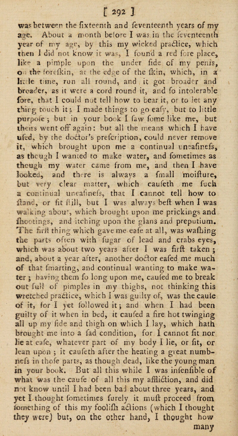 was between the fixteenth and feventeemh years of my age. About a month before I was in the kventeemh year of my age, by this my wicked pradlice, which then i did not know it was, I found a red fore place, like a pirhple upon the under fide of my penis, © the fo.refkin, ar the edge of the fkin, which, in a lit le time, run all round, and it got broader and broader, as it were a cord round it, and fo intolerable fore, that I could not tell how to bear it, or to let any thing touch it t, I made things to go eafy, but to little purpose ; but in your book I faw feme like me, but theirs went off again: but all the means which I have ufed, by the doctor's prescription, could never remove it, ■ which brought upon me a continual uneaftnefs, as though I wanted to make water, and fornetimes as though my water came from me, and then I have looked, and there is always a fmall moifture, but very clear matter, which caufeth me fuck a continual urteaftnefs, that I cannot tell how to Hand, or fit ft ill, but I was always heft when I was walking about, which brought upon me prickings and Ihoctings, and itching upon the gians and preputium. The firill thing which gave me eafe at all, was waffling the parts often with fugar of lead and crabs eyes, whsch was about two years after I was firft taken ; and, about a year after, another do&or eafed me much ©f that (marling, and continual wanting to make wa¬ ter 1 having them fo long upon me, caufed me to break out full of pimples in my thighs, not thinking this wretched practice, which I was guilty of, was thecauie of it, for I yet followed it; and when I had been guilty of it when in bed, it caufed a fire hot twinging all up my fide and thigh on which I lay, which hath brought me into a fad condition, for I cannot fit nor lie at eafe, whatever part of my body I lie, or fit, or lean upon ; it caufeth after the heating a great numb- riefs in thofe parts, as though dead, like the young man in your book. But all this while I was infenfible of what was the caufe of all this my affliction, and did not know until I had been bad about three years, and yet 1 thought fornetimes furely it muft proceed from iomething of this my fooliffl actions (which I thought they were] but, on the other hand, I thought how many