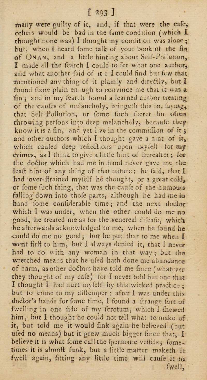 many were guilty of it, and, if that were the cafe, otheis would be bad in the fame condition (which I th ought none was) I thought my condition was alone; but, when I heard fome talk of your book of the fin of Onan, and a little hinting about Self-Pollution, I made all the fearch I could to fee what one author* and what ano her faid of it : I could find but few that mentioned any thing of it plainly and dire&ly, but I found fome plain en ugh to convince me that it was a fin ; and in my fearch found a learned author treating of the caufes of melancholy, bringeth this in, fay mg* that Self-Pollution, or fome fuch fecret fin dfteii throwing per ferns into deep melancholy, becaufe they know it is a fin, and yet live in the commiffion of it ; 2nd other-authors which I thought gave a hint of it, which caufed deep reflections upon rsyfelf for mj crimes, as I think to give a little hint of hereafter; for the dodfor which had me in hand never gave me the lead: hint-of any thing of that nature : he faid, that I had over-firained mylelf he thought, or a great cold, or fome fuch thing, that was the caufe of the humours falling’down into thofe parts, although he had me its hand fome confiderabie time; and the next dobtor which I was under, when the other could do me no good, he treated me as for the venereal difeafe, which he afterwards acknowledged to me, when he found he -could do me no good ; but he put that to me when I went firft to him, but I always denied it, that I never had to do with any woman in that way ; but the wretched means that he ufed hath done me abundance of harm, as other doctors have told me fince (whatever they thought of my cafe) for I never told but one that I thought I had hurt myfelf by this wicked practice ; but to come to my diftemper : after I was under this doctor’s hands for fome time, I found a ftrange fort of fwelling in one fide of my ferotum, which 1 fhewed him, but I thought he could not tell what to make of it, but told me it would fink again be belreved (but ufed no means) but it grew much bigger fince that, l believe it is what fome call the fpermatic vefleJs ; fome- times it is almoft funk, but a little matter maketh it fvvell again, fitting any little time will caufe it to fwell,