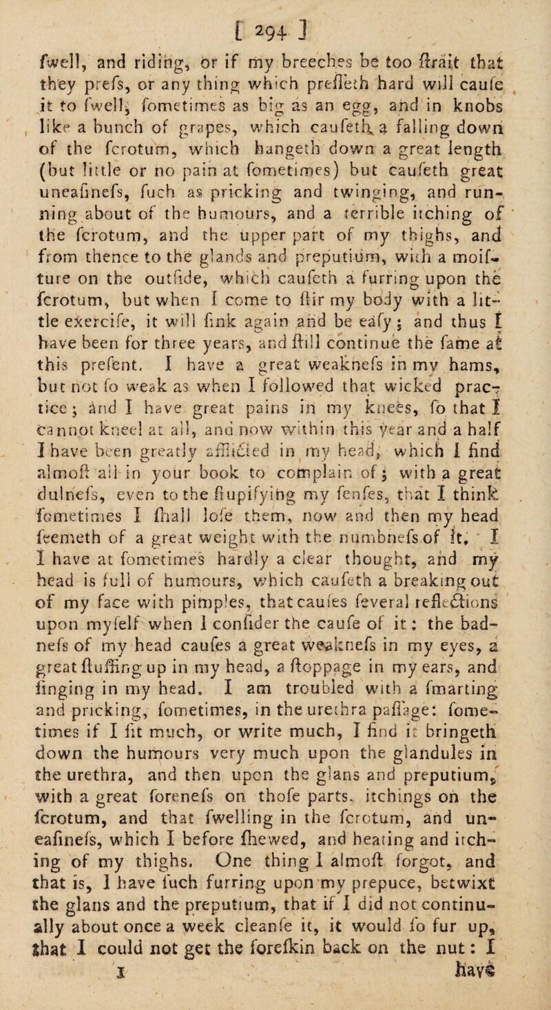 (Well, and riding, or if my breeches be too fir a it that they prefs, or any thing which prefieth hard will caufe it to fwell, fometimes as big as an egg, and in knobs like a bunch of grapes, which caufetl\a falling down of the fcrotum, which hangeth down a great length (but little or no pain at fometimes) but caufeth great uneafinefs, fuch as pricking and twinging, and run¬ ning about of the humours, and a terrible itching of the fcrotum, and the upper part of my thighs, and from thence to the glands and preput! urn, with a rnoif- ture on the outfide, which caufeth a furring upon the fcrotum, but when I come to (Hr my body with a lit¬ tle exercife, it will fink again and be eafy ; and thus I have been for three years, and ftill continue the fame at this prefent, I have a great weakhefs in my hams, but hot fo weak as when I followed that wicked prac-? ticc; and I have great pains in my knees, fb that I cannot kneel at all, and now within this year and a half I have been greatly afflicted in my head, which I find almoft ail in your book to complain of; with a great tlulncfs, even to the ftupifying my fenfes, that I think fometimes I (hall lofe them, now' and then my head feenteth of a great weight with the numbnefsof It, I I have at fometimes hardly a clear thought, and my head is full of humours, which caufeth a breaking out of my face with pimples, thatcauies feveral reflections upon myielf when 1 confider the caufe of it: the bad- nefs of my head caufes a great weaknefs in my eyes, a great fluffing up in my head, a floppage in my ears, and fmging in my head, I am troubled with a fmarting and pricking, fometimes, in the urethra paflage: fome¬ times if I fit much, or write much, I find i; bringeth down the humours very much upon the glandules in the urethra, and then upon the glans and preputium, with a great forenefs on thofe parts, itchings on the fcrotum, and that fwelling in the fcrotum, and un- eafinels, which I before (hewed, and heating and itch-* ing of my thighs. One thing 1 afmofi forgot, and that is, 1 have fuch furring upon my prepuce, betwixt the glans and the preputium, that if I did not continu¬ ally about once a week cieanfe it, it would fo fur up, Shat I could not get the forefkin back on the nut: I I hav®