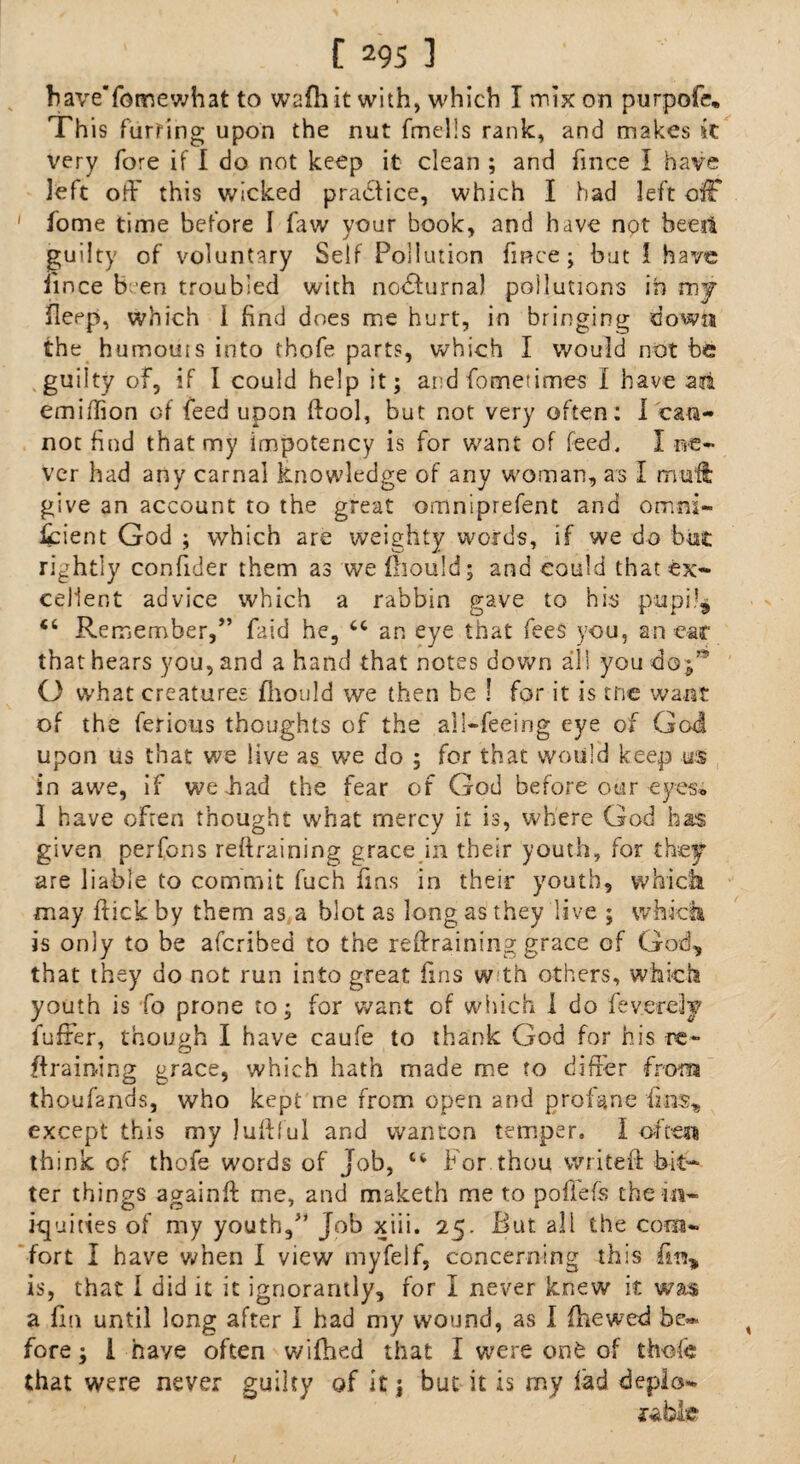 have'fomewhat to wafh it with, which I mix on purpofe. This furring upon the nut fmelis rank, and makes it very fore if I do not keep it clean ; and fmce I have left off this wicked practice, which I had left off ' fome time before 1 faw your book, and have not beeii guilty of voluntary Self Pollution fmce; but 1 have iince b en troubled with nodfurna) pollutions in my fleep, which i find does me hurt, in bringing down the humouis into thofe parts, which I would not be guilty of, if I could help it; and Cometimes I have an emiflion of feed upon ftool, but not very often: I can¬ not find that my impotency is for want of feed. I ne¬ ver had any carnal knowledge of any woman, as I mu'ft; give an account to the great omniprefent and omni- fcient God ; which are weighty words, if we do but rightly confider them as we fliould; and could that ex¬ cellent advice which a rabbin gave to his pupi!$ Ci Remember,” faid he, cc an eye that fees you, an car that hears you, and a hand that notes down all you do;” O what creatures fliould we then be ! for it is trie want of the ferious thoughts of the all-feeing eye of God upon us that we live as we do ; for that would keep us in awe, if we had the fear of God before otar eyes, I have often thought what mercy it is, where God has given perfons retraining grace in their youth, for they are liable to commit fuch fins in their youth, which may hick by them as a blot as long as they live ; which is only to be afcribed to the retraining grace of God, that they do not run into great fins w th others, which youth is fo prone to; for want of which 1 do feverely fufter, though I have caufe to thank God for his re¬ training grace, which hath made me to differ from thoufands, who kept me from open and profane fins, except this my luftful and wanton temper. I often think of thofe words of Job, 44 For thou write# bit¬ ter things again# me, and maketh me to pofiefs the in¬ iquities of my youth,” Job xiii. 25. But all the com¬ fort I have when I view myfelf, concerning this fin, is, that 1 did it it ignorantly, for I never knew it was a fin until long after I had my wound, as I fhewed be* fore; i have often wifhed that I were out of thole that were never guilty of it j but it is my lad deplo¬ rable*