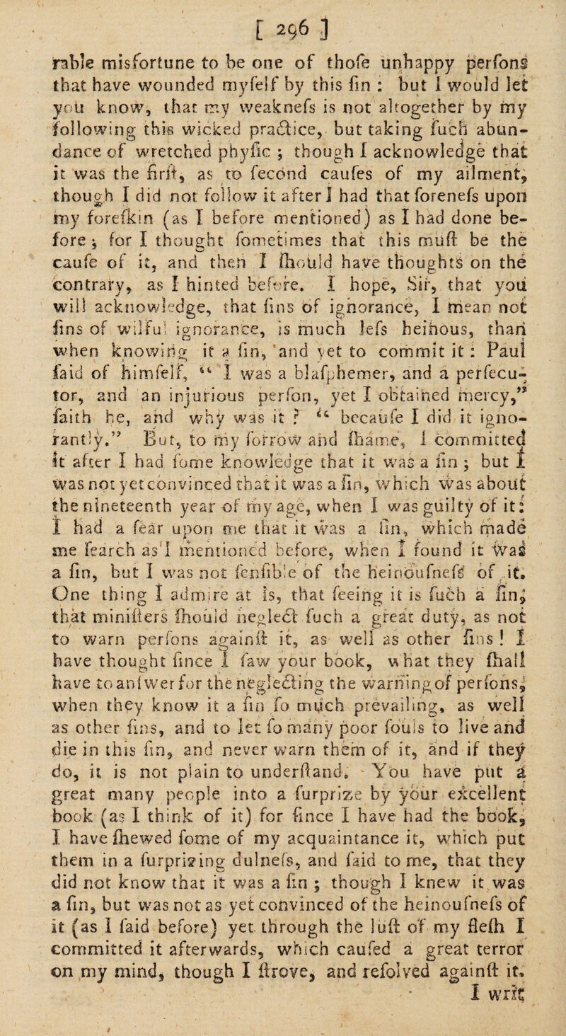 rable misfortune to be one of thofe unhappy perfons that have wounded myfelf by this fin : but I would let you know, that my weaknefs is not altogether by my following this wicked practice, but taking iuch abun¬ dance of wretched phyfic ; though I acknowledge that it was the firit, as to fecond caufes of my ailment, though I did not follow it after I had thatforenefs upon my forefkin (as I before mentioned) as I had done be¬ fore i for I thought fometimes that this muff be the caufe of it, and then I fhouid have thoughts on the contrary, as I hinted before. I hope. Sir, that you will acknowledge, that fins of ignorance, i mean not fins of wilful ignorance, is much lefs heinous, than when knowing it a lin, and yet to commit it : Paul fa id of him fell*, 44 I was a blafphenrser, and a perfecu- tor, and an injurious perfon, yet I obtained mercy,” faith he, and why was it ? 44 becaufe I did it igno¬ rantly.” But, to rhy borrow and fhame, 1 committed It after I had fame knowledge that it. was a fin ; but 1 was not yet convinced that it was a fin, which was about the nineteenth year of my age, when I was guilty of it: I had a fear upon me that it was a tin, which made me Parch as I mentioned before, when 1 found it Was a. fin, but I was not fcnlibie of the heinOufnefs of it. One thing 1 admire at is, that feeing it is fuch a fin, that miniflers fhouid neglect' fuch a great duty, as not to warn perfons againft it, as well as other fins ! I have thought ilnce I faw your book, vPnat they (ball have toanfwer for the neglecting the warhingof perfons, when they know it a fin fo much prevailing, as well as other fins, and to let fo many poor fouls to live and die in this fin, and never warn them of it, and if they do, it is not plain to underdand. You have put a great many people into a furprize by your excellent book (as I think of it) for knee I have had the book, I have fhewed feme of my acquaintance it, which put them in a furprizing dulnefs, and Paid to me, that they did not know that it was a fin ; though I knew it was a fin, but was not as yet convinced of the heinoufnefs of it (as I Paid before) yet through the luft of my flefh I committed it afterwards, which caufed a great terror on my mind, though I Prove, and refolved againli it.  • I writ t