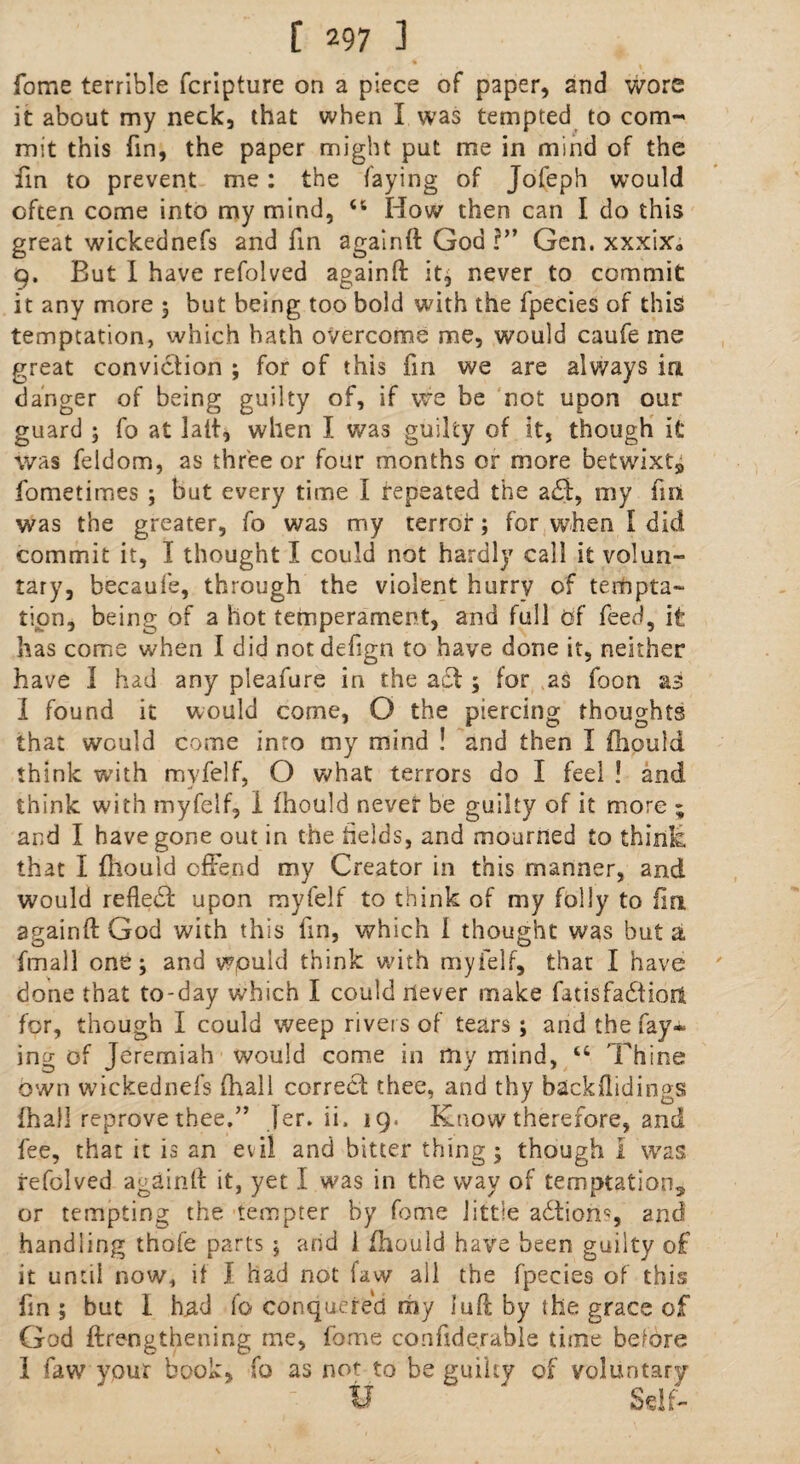 fome terrible fcripture on a piece of paper, and Wore it about my neck, that when I was tempted to com¬ mit this fin, the paper might put me in mind of the fin to prevent me: the faying of Jofeph would often come into my mind, <6 How then can I do this great wickednefs and fin againft God r” Gen. xxx\xa 9. But I have refolved againft it; never to commit it any more 5 but being too bold with the fpecies of this temptation, which hath overcome me, would caufe me great conviction ; for of this fin we are always in danger of being guilty of, if we be not upon our guard ; fo at latt, when I was guilty of it, though it was feldom, as three or four months or more betwixt9 fometimes ; but every time I repeated the adf:, my fin was the greater, fo was my terror; for when I did commit it, I thought I could not hardly call it volun¬ tary, becaufe, through the violent hurrv of tempta¬ tion, being of a hot temperament, and full of feed, it has come when I did notdefign to have done it, neither have I had any pleafure in the a cl; for as foon as I found it would come, O the piercing thoughts that would come into my mind ! and then I fhould think with myfelf, O what terrors do I feel ! and think with myfelf, I fhould never be guilty of it more ; and I have gone out in the fields, and mourned to think, that I fhould offend my Creator in this manner, and would reflect upon myfelf to think of my folly to fin againft God with this fin, which l thought was but a fmall one; and wpuid think with myfelf, that I have done that to-day which I could never make fadsfadfioit for, though I could weep rivers of tears; and the fay* ing of Jeremiah would come in my mind, u Thine own wickednefs (hall correct thee, and thy backflidings fhall reprove thee.” |er. ii. 19. Know therefore, and fee, that it is an evil and bitter thing; though I was refolved againft it, yet I was in the way of temptation^ or tempting the tempter by fome little adtion*, and handling thofe parts ; and i fhould have been guilty of it until now, if I had not faw all the fpecies of this fin ; but 1 had fo conquered my luft by the grace of God ftrengthening me, fome conftderable time before I faw your book, fo as not to be guiky of voluntary if Self-