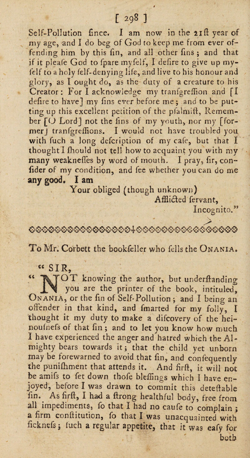 Self-Pollution Cnee. I am now in the lift year of my age, and I do beg of God to keep me from ever of¬ fending him by this fin, and all other fins ; and that if it pleafe God to fpare myfelf, I defire to give up my- felf to a holy felf-denying life, and live to his honour and glory, as I ought do, as the duty of a creature to his Creator: For I acknowledge my tranfgreftion and fl defire to have] my fins ever before me; and to be put¬ ting up this excellent petition of the pfalruift, Remem¬ ber [0 Lord] not the fins of my youth, nor my [for¬ mer] tranfgreflions. I would not have troubled you with fuch a long defcription of my cafe, but that I thought I fhould not tell howto acquaint you with my many weaknefles by word of mouth. I pray, fir, con- fider of my condition, and fee whether you can do me any good, I am Your obliged (though unknown) Afflicted fervant, Incognito.” . < ' ' - > • To Mr. Corbett the bookfeller who fells the Onania. « SIR, U TVTOT knowing the author, but underftanding j ^ you are the printer of the book, intituled^ Onania, or the fin of Self-Pollution ; and I being an offender in that kind, and fmarted for my folly, I thought it my duty to make a difcovery of the hei- noufnefs of that fin ; and to let you know how much I have experienced the anger and hatred which the Al¬ mighty bears towards it; that the child yet unborn may be forewarned to avoid that fin, and confequently the punifhment that attends it. And iirft, it will not be amsfs to fet down thofe bleffings which I have en¬ joyed, before I was drawn to commit this deteftable fin.. As ftrft, I had a ftrong healthful body, free from all impedimems, fo that I had no caufe to complain j a firm conftitutson, fo that I was unacquainted with ficknefs ; fuch a regular appetite, that it was eafy for both