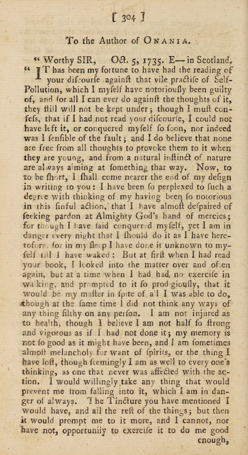 f 3®4 1 To the Author of Omani a. « Worthy SIR, Oft. 5, 1735. E— in Scotland; |T has been my fortune to have had the reading of ^ your dif'ourfe againft that vile pradUfe of Self- Pollution, which I myfelf have notorioully been guilty of, and for all I can ever do againft the thoughts of it, they {till will not be kept under 5 though I muft con- fefs, that if I had not read your difcourle, I could not have left it, or conquered my felf fo foon, nor indeed was I fenfible of the fault; and I do believe that none are free from all thoughts,to provoke them to it when they are young, and from a natural inftindl of nature are always aiming at fomething that way. Now, to to he {hurt, 1 {hall come nearer the end of my defign in writing to you : I have been fo perplexed to fuch a degree with thinking of my having been fo notorious in this finful addion, that I have almoft defpaired of feeking pardon at Almighty God’s hand of mercies ; for t. ugh I have (aid conquer d myfelf, yet I am in danger every night that I fhould do it as I have here¬ tofore. fo; in my lie? p I have done it unknown to my¬ felf till i have waked : Rut at ftrft when I had read your book, 1 looked into the matter over and of ,cn again, but at a time when I had had, no exercsfe in wa king, and pr mpted to it fo prod giGufty, that it Would be r; y mailer in fpite of a:l I was able to do, though at the fame time 1 did not think any ways of any thing filthy on any perfon. I am not injured as to health, though I believe I am not half fo ilrong and vigorous as if I had not done it; my memory is sipt fo good as it might have been, and l am fometimes almoft melancholy for want of fpirits, or the thing I have loft, though feemingly I am as well to every one's thinking, as one that never was affe&ed with the ac¬ tion. I would wsihngly take any thing that would prevent me from falling into it, which I am in dan¬ ger of always. 1 he Tindlure you have mentioned I would have, and ail the reft of the things; but then it would prompt me to it more, and I cannot, nor have not3 opportuniiy to exercife it to do me good , enough,