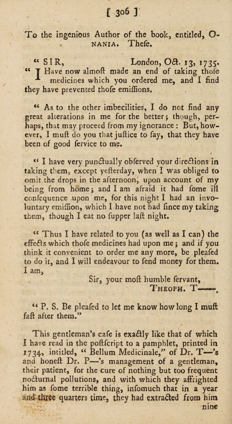 [ 3°6 ] l To the ingenious Author of the book* entitled, O- * nani a. Thefe, V* ... u SIR, London, 0(9:. 13, 1735. <c T Have now aim oil made an end of taking thole medicines which you ordered me, and I find they have prevented thefe emiffions, 46 As to the other imbecilities, I do not find any great alterations in me for the better; though, per¬ haps, that may proceed from my ignorance : But, how¬ ever, I muft do you that juftice to fay, that they have been of good fervice to me. / I have very pundlually obferved your dire&ions in taking them, except yefterday, when I was obliged to omit the drops in the afternoon, upon account of my being from home; and I am afraid it had fome ill confequence upon me, for this night I had an invo¬ luntary emiilion, which I have not had fince my taking them, though I eat no fupper laft night. 4€ Thus I have related to you (as well as I can) the effe&s which thofe medicines had upon me; and if you think it convenient to order me any more, be pleafed to do it, and I will endeavour to fend money for them. I am. Sir, your moil humble fervant, Theoph. T— 44 P. S. Be pleafed to let me know how long I muft fait after them,” This gentleman’s cafe is exa£Hy like that of which 1 have read in the poftfeript to a pamphlet, printed in 1734, intitled, “ Bellum Medicinale,” of Dr. T—-’s and hone# Dr. P—*s management of a gentleman, their patient, for the cure of nothing but too frequent nodfurnal pollutions, and with which they affrighted him as fome terrible thing, info much that in a year and three quarters time, they had extracted from him T/ nine