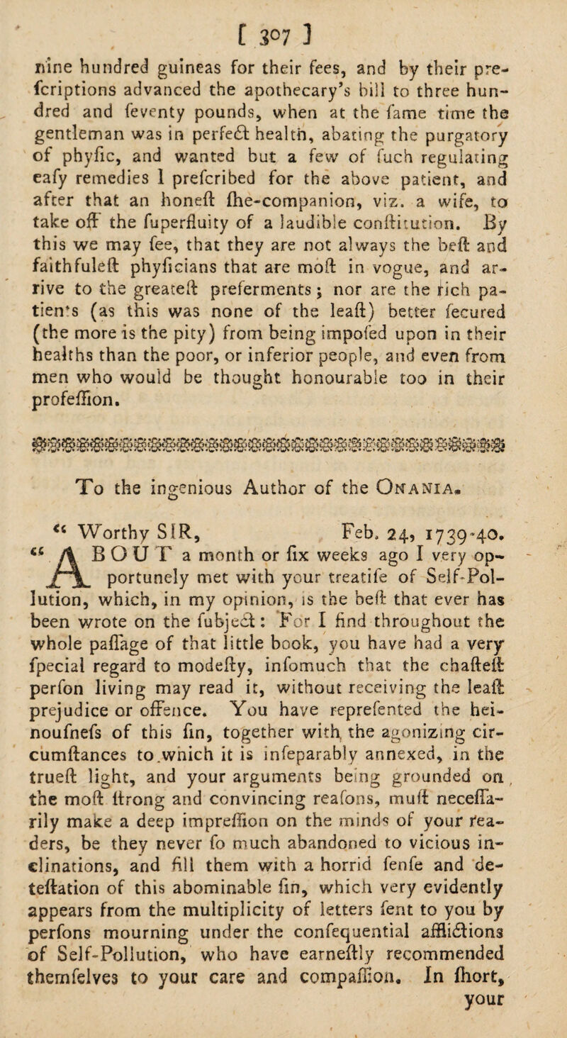 [ 3°7 ] nine hundred guineas for their fees, and by their pre- fcriptions advanced the apothecary’s bill to three hun¬ dred and feventy pounds, when at the fame time the gentleman was in perfect: health, abating the purgatory of phyfic, and wanted but a few of fuch regulating eafy remedies 1 prefcribed for the above patient, and after that an honed: fhe-companion, viz. a wife, to take off the fuperfluity of a ]audible conftitution. By this we may fee, that they are not always the bed and faithfuleft phyficians that are mod in vogue, and ar¬ rive to the greated preferments; nor are the fich pa¬ tients (as this was none of the lead) better fecured (the more is the pity) from being impofed upon in their healths than the poor, or inferior people, and even from men who would be thought honourable too in their profedion. To the ingenious Author of the Onania* Worthy SIR, Feb. 24, 1739*40. /% BOUT a month or fix weeks ago I very op- portunely met with your treatife of Self-Pol¬ lution, which, in my opinion, is the bed that ever has been wrote on the fubject: For I find throughout the whole paffage of that little book, you have had a very fpecial regard to modedy, infomuch that the chadeft perfon living may read it, without receiving the lead prejudice or offence. You have reprefented the hei- noufnefs of this fin, together with the agonizing cir- cumdances to.which it is infeparably annexed, in the trued light, and your arguments being grounded on, the mod drong and convincing reafons, mud neceda- rily make a deep impreffion on the minds of your rea¬ ders, be they never fo much abandoned to vicious in¬ clinations, and dll them with a horrid fenfe and de- tedation of this abominable fin, which very evidently appears from the multiplicity of letters fent to you by perfons mourning under the confequential afflidtions of Self-Pollution, who have earnedly recommended thernfdves to your care and companion. In fhort, your