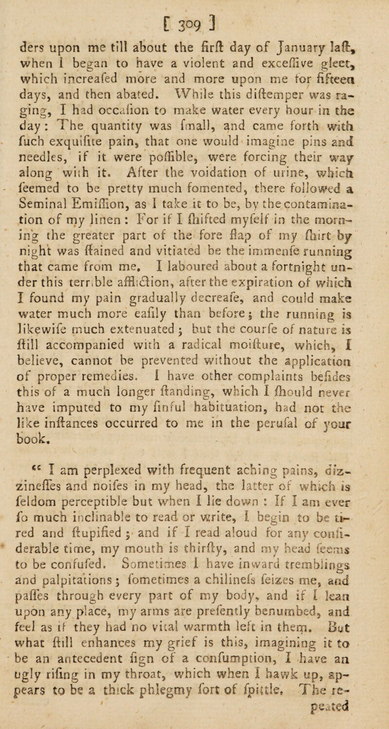 [ 3°9 3 ders upon me till about the firfl day of January la ft, when 1 began to have a violent and exceflive gleet, which increafed more and more upon me for fifteen days, and then abated. While this difternper was ra¬ ging, I had occalion to make water every hour in the day : The quantity was fmall, and came forth with fuch exquifite pain, that one would imagine pins and needles, if it were poflible, were forcing their way along wi;h it. After the voidation of urine, which teemed to be pretty much fomented, there followed a Seminal Emiflion, as I take it to be, by the contamina¬ tion of my linen : For if I drifted myfeif in the morn¬ ing the greater part of the fore dap of my fhirt by night was ffained and vitiated be the immeofe running that came from me. I laboured about a fortnight un¬ der this terrTle affliction, after the expiration of which I found my pain gradually decreafe, and could make water much more eafily than before; the running is likewife much extenuated ; hut the courfe of nature is dill accompanied with a radical moifture, which, I believe, cannot be prevented without the application of proper remedies. I have other complaints befldes this of a much longer (landing, which I fhould never have imputed to my finful habituation, had not the like inftances occurred to me in the perufal of your book. <c I am perplexed with frequent aching pains, diz- zinefles and noifes in my head, the latter of which is feldom perceptible but when I lie down : If I am ever fo much inclinable to read or write, i begin to be Ur- red and ftupified ; and if I read aloud for any conli- derable time, my mouth is thirfty, and my head fee ms to be confufed. Sometimes 1 have inward tremblings O and palpitations; fometimes a chilinefs feizes me, and pafles through every part of my body, and if l lean upon any place, my arms are prefently benumbed, and feel as if they had no vital warmth left in them. But what (till enhances my grief is this, imagining it to be an antecedent ngn of a confuoiption, I have an ugly rifmg in my throat, which when I hawk up, ap¬ pears to be a thick phlegmy fort of fpiuie. The re¬ peated