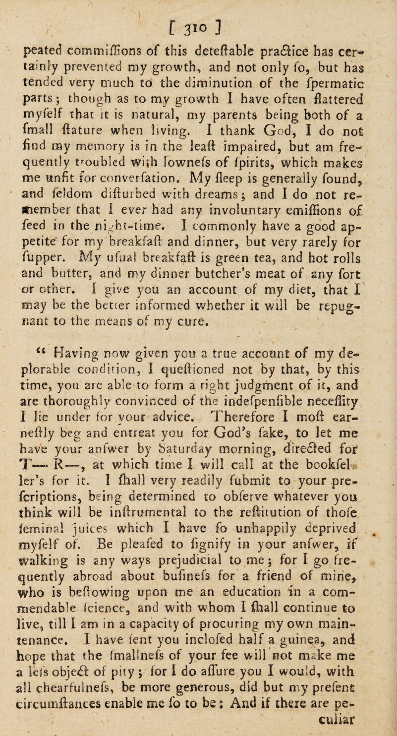 peated cotnmiftions of this deferable practice has cer» tainly prevented my growth, and not only fo, but has tended very much to the diminution of the fpermatic parts; though as to my growth I have often flattered nnyfelf that it is natural, my parents being both of a fmall ftature when living. I thank God, I do not find my memory is in the leaft impaired, but am fre¬ quently troubled wish lownefs of fpirits, which makes me unfit for converfadon, My fleep is generally found, and feldom difturbed with dreams; and Ido not re¬ member that I ever had any involuntary emiflions of feed in the night-time. I commonly have a good ap¬ petite for my breakfaft and dinner, but very rarely for fupper. My ufual breakfaft is green tea, and hot rolls and butter, and my dinner butcher’s meat of any fort or other. I give you an account of my diet, that I may be the better informed whether it will be repug¬ nant to the means of my cure. et Having now given you a true account of my de¬ plorable condition, 1 queftioned not by that, by this time, you are able to form a right judgment of it, and are thoroughly convinced of the indefpenfible neceflity I lie under for vour advice. Therefore I moft ear- neftly beg and entreat you for God’s fake, to let me have your anfwer by Saturday morning, directed for T—- R—, at which time I will call at the bookfeb ler’s for it; 1 fhall very readily fubmit to your pre- fcriptions, being determined to obferve whatever you think will be inftrumental to the reftitution of thofe feminal juices which I have fo unhappily deprived myfelf of. Be pleafed to fignify in your anfwer, if walking is any ways prejudicial to me ; for I go fre¬ quently abroad about bufmefs for a friend of mine, who is beftowing upon me an education in a com¬ mendable icience, and with whom I {hall continue to live, till I am in a capacity of procuring my own main¬ tenance. I have lent you inclofed half a guinea, and hope that the fmallnefs of your fee will not make me a lets objcff of pity; for i do aflure you I would, with all chearfulnefs, be more generous, did but my prefent circumftances enable me fo to be: And if there are pe¬ culiar
