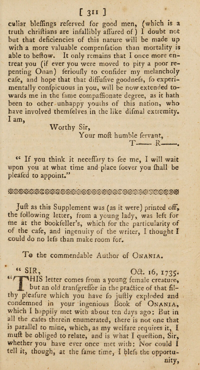 culiar bleffings referved for good men, (which is a truth chriftians are infallibly allured of) I doubt not but that deficiencies of this nature will be made up with a more valuable compenfation than mortality is able to beftow. It only remains that I once more en¬ treat you (if ever you were moved to pity a poor re¬ penting Onan) ferioully to conlider my melancholy cafe, and hope that that diftufive goodnefs, fo experi¬ mentally confpicuous in you, will be now extended to¬ wards me in the fame compaffionate degree, as it hath been to other unhappy youths of this nation, who have involved themfelves in the like difmal extremity* I am, Worthy Sir, Your moil humble fervant, T-— R- <c If you think it neceflary to fee me, I will wait upon you at what time and place foever you {hall be pleafed to appoint.” Juft as this Supplement was (as it were) printed off* the following letter, from a young lady, was left for me at the bookfeller’s, which for the particularity of of the cafe, and ingenuity of the writer, I thought I could do no lefs than make room for. T© the commendable Author of Omania. <c SIR, 061. 16, 1735* *HIS letter comes from a young female creature, JL hut an old tranfgreffor in the practice of that fil¬ thy pleafure which you have fo juftly exploded and . condemned in your ingenious Hook of Onania* which I happily rnet with about ten days ago: But in all the cales therein enumerated, there is not one that is parallel to mine, which, as my welfare requires it, I muft be obliged to relate, and is what I queftion. Sir, whether you have ever once met with: Nor could I tell it, though, at the fame time, I blefs the opportu¬ nity,