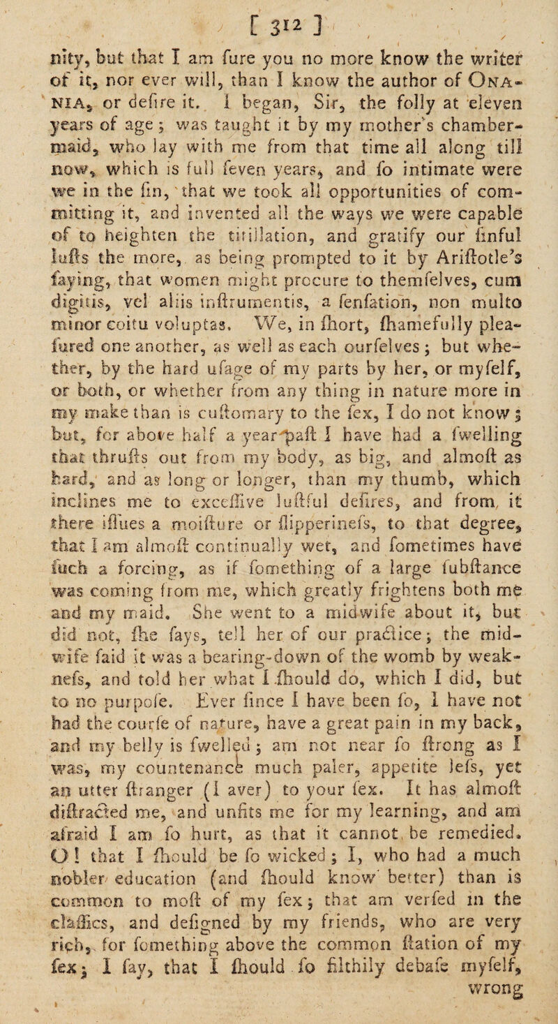 iitty, but that I am hire you no more know the writer of it, nor ever will, than I know the author of Ona- nias or defire it. 1 began, Sir, the folly at eleven years of age; was taught it by my mother's chamber¬ maid, who lay with me from that time all along till now, which is full feven years, and fo intimate were we in the fin,'that we took ail opportunities of com¬ mitting it, and invented all the ways we were capable of to heighten the tifillation, and gratify our finful lulls the more, as being prompted to it by Ariilotle^ faying, that women might procure to themfelves, cum digit is, vcl a 1 z i s infirurnentis, a fen fat ion, non multo minor coitu voluptas. We, in fhort, fhamefully plea- fured one another, as well as each ourfelves; but whe¬ ther, by the hard ufage of my parts by her, or myfelf, or both, or whether from any thing in nature more in my make than is cuff cm ary to the lex, I do not know 5 but, for abore half a year'paft I have had a fweliing that thrufts out from my body, as big, and almoft as hard, and as long or longer, than my thumb, which inclines me to excdlive iuftful delites, and from, it there ifiues a mo i ft u re or ilipperinefs, to that degree, that I am aim oil continually wet, and fometimes have fuch a forcing, as if fomething of a large iuhftance was coming from me, which greatly frightens both me and my maid. She went to a midwife about it, bur did not, fhe fays, tell her of our pradlicej the mid- mule faid it was a bearing-down of the womb by weak- nefs, and told her what i fhould do, which I did, but to no purpofe. Ever fince I have been fo, 1 have not had the courfe of nature, have a great pain in my back, and my belly is fwelled $ am not near fo ilreng as I was, my countenance much paler, appetite lefs, yet aa utter fir anger (I aver) to your fex. It has almoft diffracted me, and unfits me for my learning, and am afraid I am fo hurt, as that it cannot, be remedied. O ! that I fhould be fo wicked ; I, who had a much nobler education (and fhould know better) than is common to mod of my fex 5 that am verfed in the daffies, and defigned by my friends, who are very rich, for fomething above the common ftadon of my fex ■ I fay, that I fhould fo filthily debate my felf, wrong